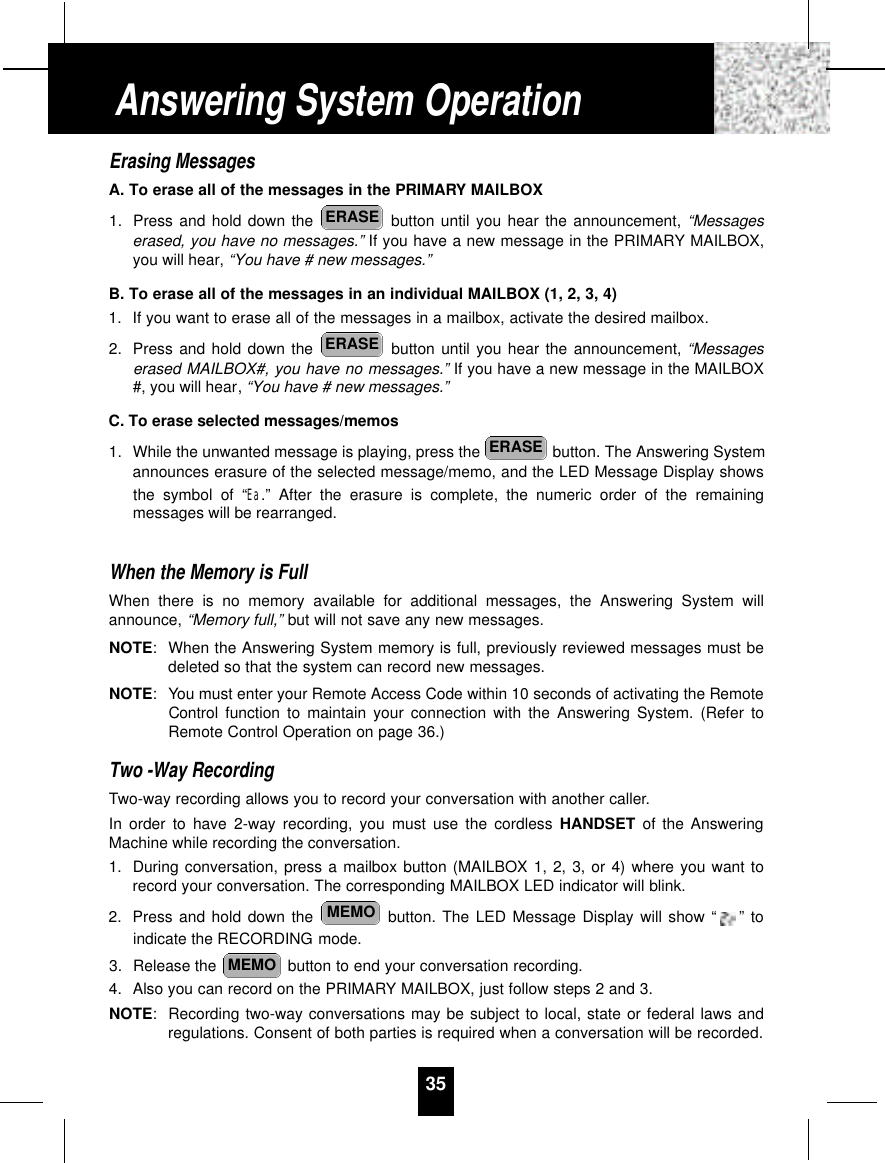 Erasing MessagesA. To erase all of the messages in the PRIMARY MAILBOX1. Press and hold down the  button until you hear the announcement, “Messageserased, you have no messages.” If you have a new message in the PRIMARY MAILBOX,you will hear, “You have # new messages.”B. To erase all of the messages in an individual MAILBOX (1, 2, 3, 4)1. If you want to erase all of the messages in a mailbox, activate the desired mailbox.2. Press and hold down the  button until you hear the announcement, “Messageserased MAILBOX#, you have no messages.” If you have a new message in the MAILBOX#, you will hear, “You have # new messages.”C. To erase selected messages/memos1. While the unwanted message is playing, press the  button. The Answering Systemannounces erasure of the selected message/memo, and the LED Message Display showsthe symbol of “Ea.” After the erasure is complete, the numeric order of the remainingmessages will be rearranged.When the Memory is FullWhen there is no memory available for additional messages, the Answering System willannounce, “Memory full,” but will not save any new messages. NOTE:When the Answering System memory is full, previously reviewed messages must bedeleted so that the system can record new messages.NOTE: You must enter your Remote Access Code within 10 seconds of activating the RemoteControl function to maintain your connection with the Answering System. (Refer toRemote Control Operation on page 36.)Two -Way RecordingTwo-way recording allows you to record your conversation with another caller.In order to have 2-way recording, you must use the cordless HANDSET of the AnsweringMachine while recording the conversation.1. During conversation, press a mailbox button (MAILBOX 1, 2, 3, or 4) where you want torecord your conversation. The corresponding MAILBOX LED indicator will blink.2. Press and hold down the  button. The LED Message Display will show “ ” toindicate the RECORDING mode.3. Release the  button to end your conversation recording.4. Also you can record on the PRIMARY MAILBOX, just follow steps 2 and 3.NOTE:Recording two-way conversations may be subject to local, state or federal laws andregulations. Consent of both parties is required when a conversation will be recorded.MEMOMEMOERASEERASEERASE35Answering System Operation