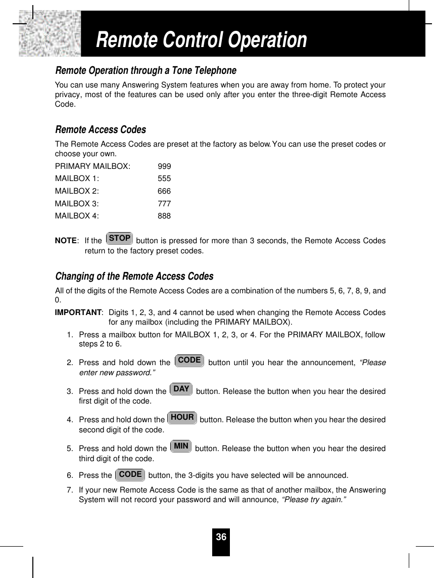 Remote Operation through a Tone TelephoneYou can use many Answering System features when you are away from home. To protect yourprivacy, most of the features can be used only after you enter the three-digit Remote AccessCode.Remote Access CodesThe Remote Access Codes are preset at the factory as below.You can use the preset codes orchoose your own.PRIMARY MAILBOX: 999MAILBOX 1: 555MAILBOX 2: 666MAILBOX 3: 777MAILBOX 4: 888NOTE: If the  button is pressed for more than 3 seconds, the Remote Access Codesreturn to the factory preset codes.Changing of the Remote Access CodesAll of the digits of the Remote Access Codes are a combination of the numbers 5, 6, 7, 8, 9, and0.IMPORTANT:Digits 1, 2, 3, and 4 cannot be used when changing the Remote Access Codesfor any mailbox (including the PRIMARY MAILBOX).1. Press a mailbox button for MAILBOX 1, 2, 3, or 4. For the PRIMARY MAILBOX, followsteps 2 to 6.2. Press and hold down the  button until you hear the announcement, “Pleaseenter new password.”3. Press and hold down the  button. Release the button when you hear the desiredfirst digit of the code.4. Press and hold down the  button. Release the button when you hear the desiredsecond digit of the code.5. Press and hold down the  button. Release the button when you hear the desiredthird digit of the code.6. Press the  button, the 3-digits you have selected will be announced.7. If your new Remote Access Code is the same as that of another mailbox, the AnsweringSystem will not record your password and will announce, “Please try again.”CODEMINHOURDAYCODESTOP36Remote Control Operation