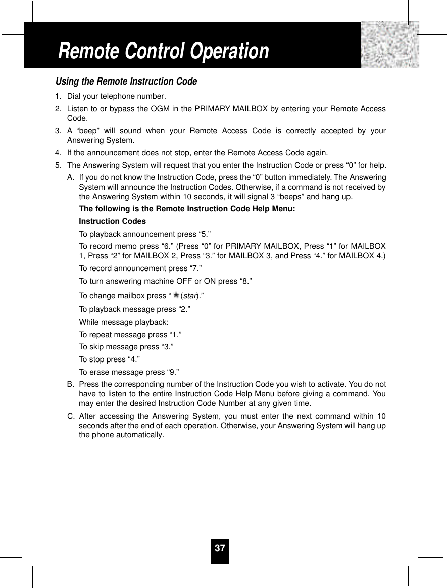 Using the Remote Instruction Code1. Dial your telephone number.2. Listen to or bypass the OGM in the PRIMARY MAILBOX by entering your Remote AccessCode.3. A “beep” will sound when your Remote Access Code is correctly accepted by yourAnswering System.4. If the announcement does not stop, enter the Remote Access Code again.5. The Answering System will request that you enter the Instruction Code or press “0” for help.A. If you do not know the Instruction Code, press the “0” button immediately. The AnsweringSystem will announce the Instruction Codes. Otherwise, if a command is not received bythe Answering System within 10 seconds, it will signal 3 “beeps” and hang up.The following is the Remote Instruction Code Help Menu:Instruction CodesTo playback announcement press “5.”To record memo press “6.” (Press “0” for PRIMARY MAILBOX, Press “1” for MAILBOX1, Press “2” for MAILBOX 2, Press “3.” for MAILBOX 3, and Press “4.” for MAILBOX 4.)To record announcement press “7.”To turn answering machine OFF or ON press “8.”To change mailbox press “ (star).”To playback message press “2.”While message playback:To repeat message press “1.”To skip message press “3.”To stop press “4.”To erase message press “9.”B. Press the corresponding number of the Instruction Code you wish to activate. You do nothave to listen to the entire Instruction Code Help Menu before giving a command. Youmay enter the desired Instruction Code Number at any given time.C. After accessing the Answering System, you must enter the next command within 10seconds after the end of each operation. Otherwise, your Answering System will hang upthe phone automatically.37Remote Control Operation