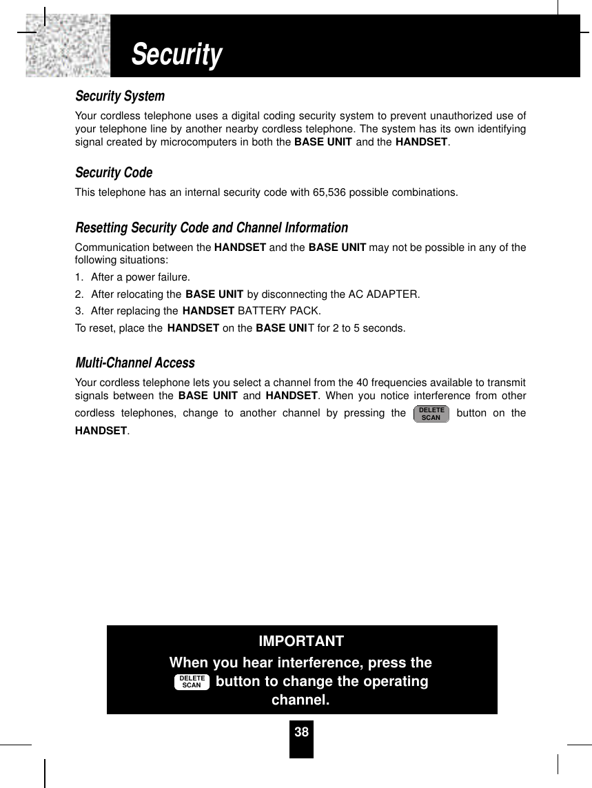 Security SystemYour cordless telephone uses a digital coding security system to prevent unauthorized use ofyour telephone line by another nearby cordless telephone. The system has its own identifyingsignal created by microcomputers in both the BASE UNIT and the HANDSET.Security CodeThis telephone has an internal security code with 65,536 possible combinations. Resetting Security Code and Channel InformationCommunication between the HANDSET and the BASE UNIT may not be possible in any of thefollowing situations:1. After a power failure.2. After relocating the BASE UNIT by disconnecting the AC ADAPTER.3. After replacing the HANDSET BATTERY PACK.To reset, place the HANDSET on the BASE UNIT for 2 to 5 seconds.Multi-Channel AccessYour cordless telephone lets you select a channel from the 40 frequencies available to transmitsignals between the BASE UNIT and HANDSET. When you notice interference from othercordless telephones, change to another channel by pressing the  button on theHANDSET.DELETESCAN38SecurityIMPORTANTWhen you hear interference, press thebutton to change the operatingchannel.DELETESCAN