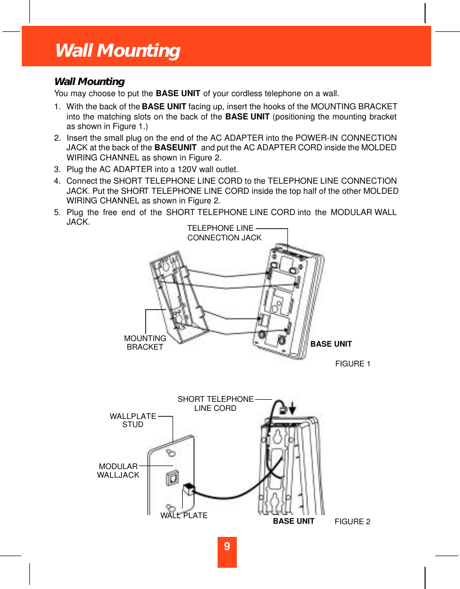 9Wall MountingWall MountingYou may choose to put the BASE UNIT of your cordless telephone on a wall.1. With the back of the BASE UNIT facing up, insert the hooks of the MOUNTING BRACKETinto the matching slots on the back of the BASE UNIT (positioning the mounting bracketas shown in Figure 1.)2. Insert the small plug on the end of the AC ADAPTER into the POWER-IN CONNECTIONJACK at the back of the BASEUNIT and put the AC ADAPTER CORD inside the MOLDEDWIRING CHANNEL as shown in Figure 2. 3. Plug the AC ADAPTER into a 120V wall outlet.4. Connect the SHORT TELEPHONE LINE CORD to the TELEPHONE LINE CONNECTIONJACK. Put the SHORT TELEPHONE LINE CORD inside the top half of the other MOLDEDWIRING CHANNEL as shown in Figure 2.5. Plug the free end of the SHORT TELEPHONE LINE CORD into the MODULAR WALLJACK. TELEPHONE LINECONNECTION JACKMOUNTINGBRACKETWALLPLATESTUDSHORT TELEPHONELINE CORDBASE UNITBASE UNITWALL PLATEMODULARWALLJACKFIGURE 1FIGURE 2