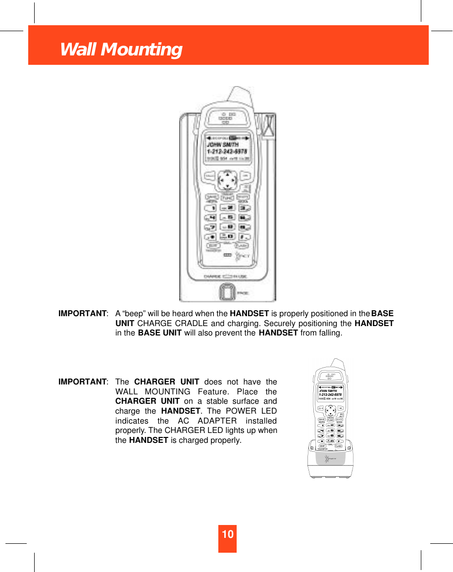 10Wall MountingIMPORTANT: A “beep” will be heard when the HANDSET is properly positioned in the BASEUNIT CHARGE CRADLE and charging. Securely positioning the HANDSETin the BASE UNIT will also prevent the HANDSET from falling.IMPORTANT:The CHARGER UNIT does not have theWA L L MOUNTING  Feature.  Place  theCHARGER UNIT on a stable surface andcharge the HANDSET.The POWER LEDindicates  the  AC  ADAPTER  installedproperly. The CHARGER LED lights up whenthe HANDSET is charged properly.