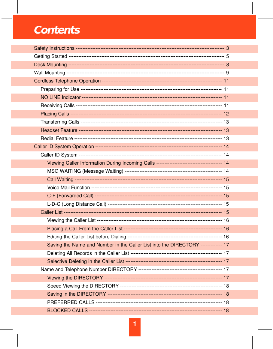 1ContentsSafety Instructions ----------------------------------------------------- - - - - - - - - - - - - - - - - - - - - - - - - - - - - - - - - - - - - - 3Getting Started ---------------------------------------------------------- - - - - - - - - - - - - - - - - - - - - - - - - - - - - - - - - - - - -- 5Desk Mounting ------------------------------------------------------------ - - - - - - - - - - - - - - - - - - - - - - - - - - --------- 8Wall Mounting --------------------------------------------------------------- - - - - - - - - - - - - - - - - - - - - - - - - - - - - - ---- 9Cordless Telephone Operation -------------------------------------- - - - - - - - - - - - - - - - - - - - - - - - - - - - - - - ----- 11Preparing for Use -------------------------------------------------------------------------------------- 11NO LINE Indicator ----------------------------------------------- - - - - - - - - - - - - - - - - - - - - - - - - - - - - - - - - - ----- 11Receiving Calls --------------------------------------------------------- - - - - - - - - - - - - - - - - - - - - - - - - - - ------ 11Placing Calls --------------------------------------------------------- - - - - - - - - - - - - - - - - - - - - - - - - - - - - - ------ 12Transferring Calls --------- - - - - - - - - - - - - - - - - - - - - - - ------------------------------------------------------- 13Headset Feature --------------------------------------------------- - - - - - - - - - - - - - - - - - - - - - - - - - - - - - - - - - - -- 13Redial Feature ----------------------------------------------------- - - - - - - - - - - - - - - - - - - - - - - - - - - - - - - - - - - - -- 13Caller ID System Operation --------------------------------------- - - - - - - - - - - - - - - - - - - - - - - - - - - - - - - - - - - - -- 14Caller ID System --------------------------------------------------------------------------------------- 14Viewing Caller Information During Incoming Calls ---------------------------------------- 14MSG WAITING (Message Waiting) -------------------- - - - - - - - - - - - - - - - - - - - - - - - - - - - - - - - -------- 14Call Waiting --------------------------------------------------- - - - - - - - - - - - - - - - - - - - - - - - - - - - - - - - - - - - - --- 15Voice Mail Function ---------------------------------------- - - - - - - - - - - - - - - - - - - - - - - - - - - - - - - - - - - - - - - - 15C-F (Forwarded Call) ----------------------------------------- - - - - - - - - - - - - - - - - - - - - - - - - - - - - - - - - - - -- 15L-D-C (Long Distance Call) -------------------------- - - - - - - - - - - - - - - - - - - - - - - - - - - - - - - - - - - - - - - - ---- 15Caller List ------------------------------------------------------------ - - - - - - - - - - - - - - - - - - - - - - - - - - - - - - - - - - -- 15Viewing the Caller List ------------------------------------ - - - - - - - - - - - - - - - - - - - - - - - - - - - - - - - - - - - - - - - - 16Placing a Call From the Caller List ----------------- - - - - - - - - - - - - - - - - - - - - - - - - - - - - - - - - - - - - - - - - -- 16Editing the Caller List before Dialing ------------------- - - - - - - - - - - - - - - - - - - - - - - - - - - - - - - - - - - - - - - 16Saving the Name and Number in the Caller List into the DIRECTORY - - - - - - - - - - - - - 17Deleting All Records in the Caller List --------------- - - - - - - - - - - - - - - - - - - - - - - - - - - - - - - - - - - - - - - - - - 17Selective Deleting in the Caller List -------------------------- - - - - - - - - - - - - - - - - - - - - - - - - - - - - - - - - - 17Name and Telephone Number DIRECTORY --------- - - - - - - - - - - - - - - - - - - - - - - - - - - - - - - - - - - - - - - - - - - 17Viewing the DIRECTORY ------------------------------ - - - - - - - - - - - - - - - - - - - - - - - - - - - - - - - - - - - - - - - - - - 17Speed Viewing the DIRECTORY -------------------------------------------------------------- 18Saving in the DIRECTORY ----------------------------- - - - - - - - - - - - - - - - - - - - - - - - - - - - - - - - - - - - - - - - - - 18PREFERRED CALLS --------------------------------------- - - - - - - - - - - - - - - - - - - - - - - - - - - - - - - - - - - - - - - 18BLOCKED CALLS -------------------------------------------- - - - - - - - - - - - - - - - - - - - - - - - - - - - - - - - - - - - - - 18