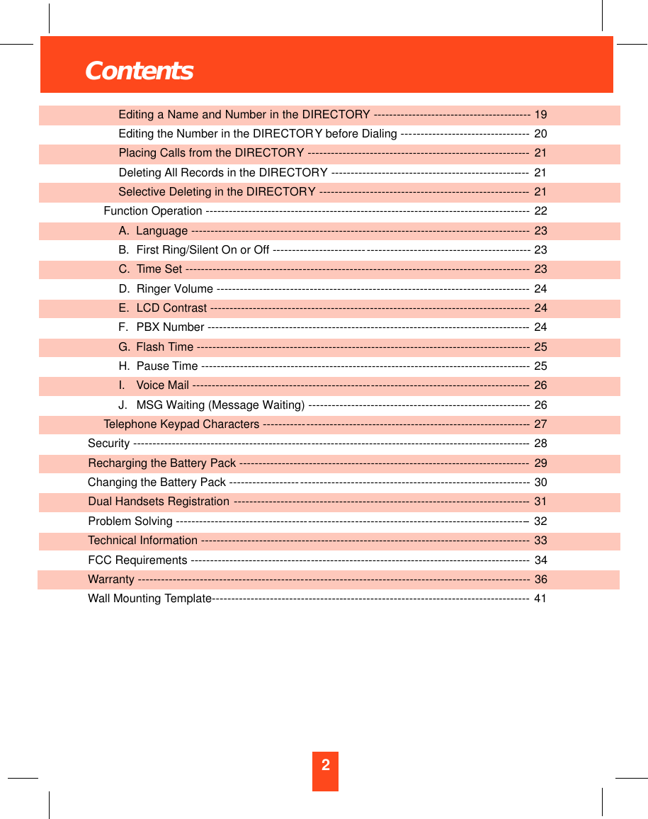 2ContentsEditing a Name and Number in the DIRECTORY -- - - - - - - - - - - - - - - - - - - - - - - - - - - - - - - - - - - - - - - - 19Editing the Number in the DIRECTORY before Dialing ---- - - - - - - - - - - - - - - - - - - - - - - - - - - - -- 20Placing Calls from the DIRECTORY ----------- - - - - - - - - - - - - - - - - - - - - - - - - - - - - - - - - - - - - - - - - - - - --- 21Deleting All Records in the DIRECTORY ---- - - - - - - - - - - - - - - - - - - - - - - - - - - - - - - - - - - - - - - - - - - - ---- 21Selective Deleting in the DIRECTORY ------ - - - - - - - - - - - - - - - - - - - - - - - - - - - - - - - - - - - - - - - - - - - - - - -- 21Function Operation ------------------------------- - - - - - - - - - - - - - - - - - - - - - - - - - - - - - - - - - - - - - - - - - - - - - - - - - - - -- 22A. Language --------------------------- - - - - - - - - - - - - - - - - - - - - - - - - - - - - - - - - - - - - - - - - - - - - - - - - - - - - - - - - - --- 23B. First Ring/Silent On or Off ------------------------- - - - - - - - - - - - - - - - - - - - - - - - - - - - - - - - - - - - - - - --- 23C. Time Set ----------------------- - - - - - - - - - - - - - - - - - - - - - - - - - - - - - - - - - - - - - - - - - - - - - - - - - - - - - - - - - - - - - - - -- 23D. Ringer Volume -------------- - - - - - - - - - - - - - - - - - - - - - - - - - - - - - - - - - - - - - - - - - - - - - - - - - - - - - - - - - - - - - - - --- 24E. LCD Contrast ---------------------- - - - - - - - - - - - - - - - - - - - - - - - - - - - - - - - - - - - - - - - - - - - - - - - - - - - - - - - - - -- - 24F. PBX Number ----------------- - - -- - - - - - - - - - - - - - - - - - - - - - - - - - - - - - - - - - - - - - - - - - - - - - - - - - - - - - - - - - - - - -- 24G. Flash Time ---------------------- - - - - - - - - - - - - - - - - - - - - - - - - - - - - - - - - - - - - - - - - - - - - - - - - - - - - - - - - - - - -- - -- 25H. Pause Time -------------------- - - - - - - - - - - - - - - - - - - - - - - - - - - - - - - - - - - - - - - - - - - - - - - - - - - - - - - - - - - - - - - --- 25I. Voice Mail ----------------------------------------------- - - - - - - - - - - - - - - - - - - - - - - - - - - - - - - - - - - - - - - -- 26J. MSG Waiting (Message Waiting) -- - -- - - -- - - - - - - - - - - - - - - - - - - - - - - - - - - - - - - - - - - - - - - - - - - - - - --- 26Telephone Keypad Characters ------------ - - - - - - - - - - - - - - - - - - - - - - - - - - - - - - - - - - - - - - - - - - - - - - - - - - - - - - - -- 27Security ----------------------------------------------- - - - - - - - - - - - - - - - - - - - - - - - - - - - - - - - - - - - - - - - - - - - - - - - - - - - - - - -- 28Recharging the Battery Pack --------------------------------------------------------------------------- 29Changing the Battery Pack ------------------- - - - - - - - - - - - - - - - - - - - - - - - - - - - - - - - - - - - - - - - - - - - - - - - - - - - - - - - - -- 30Dual Handsets Registration - - - - - - - - - - - - - - - - - - - - - - - - - - - - - - - - - - - - - - - - - - - - - - - - - - - - - - - - - - - - - - - - - - - - - - - - - - -- 31 Problem Solving ----------------------------------- - - - - - - - - - - - - - - - - - - - - - - - - - - - - - - - - - - - - - - - - - - - - - - - - - - - - - - -- 32Technical Information ------------------------------------------------------------------------------------- 33FCC Requirements -------------------------------- - - - - - - - - - - - - - - - - - - - - - - - - - - - - - - - - - - - - - - - - - - - - - - - - - - - - - - -- 34Warranty -------------------------------------------- - - - - - - - - - - - - - - - - - - - - - - - - - - - - - - - - - - - - - - - - - - - - - - - - - - - - - - - - - 36Wall Mounting Template----------------------------------- - - - - - - - - - - - - - - - - - - - - - - - - - - - - - - - - - - - - - - - - - - - - - - - 41