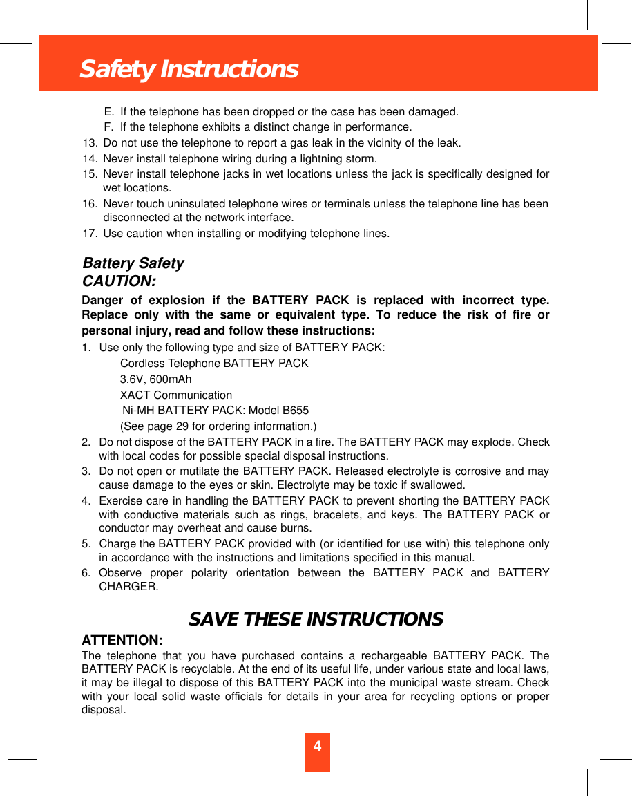 4Safety InstructionsE. If the telephone has been dropped or the case has been damaged.F. If the telephone exhibits a distinct change in performance.13. Do not use the telephone to report a gas leak in the vicinity of the leak.14. Never install telephone wiring during a lightning storm.15. Never install telephone jacks in wet locations unless the jack is specifically designed forwet locations.16. Never touch uninsulated telephone wires or terminals unless the telephone line has beendisconnected at the network interface.17. Use caution when installing or modifying telephone lines.Battery SafetyCAUTION:Danger of explosion if the BATTERY PACK is replaced with incorrect type.Replace only with the same or equivalent type. To reduce the risk of fire orpersonal injury, read and follow these instructions:1. Use only the following type and size of BATTERY PACK:Cordless Telephone BATTERY PACK3.6V, 600mAhXACT CommunicationNi-MH BATTERY PACK: Model B655(See page 29 for ordering information.)2. Do not dispose of the BATTERY PACK in a fire. The BATTERY PACK may explode. Checkwith local codes for possible special disposal instructions.3. Do not open or mutilate the BATTERY PACK. Released electrolyte is corrosive and maycause damage to the eyes or skin. Electrolyte may be toxic if swallowed.4. Exercise care in handling the BATTERY PACK to prevent shorting the BATTERY PACKwith conductive materials such as rings, bracelets, and keys. The BATTERY PACK orconductor may overheat and cause burns.5. Charge the BATTERY PACK provided with (or identified for use with) this telephone onlyin accordance with the instructions and limitations specified in this manual.6. Observe  proper  polarity  orientation  between  the  BAT T E RY PACK  and  BAT T E RYCHARGER.SAVE THESE INSTRUCTIONSATTENTION:The telephone that you have purchased contains a rechargeable BATTERY PACK. TheBATTERY PACK is recyclable. At the end of its useful life, under various state and local laws,it may be illegal to dispose of this BATTERY PACK into the municipal waste stream. Checkwith your local solid waste officials for details in your area for recycling options or properdisposal.