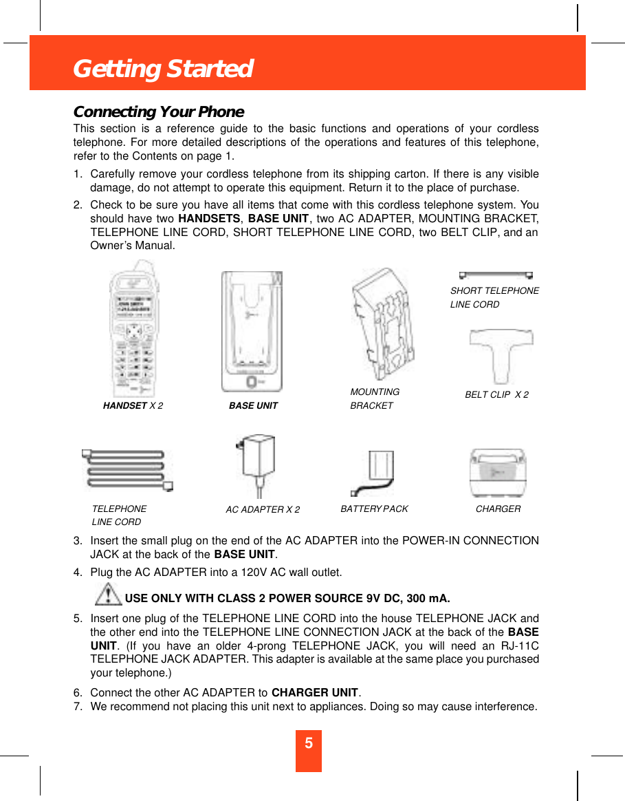 5Getting StartedConnecting Your PhoneThis section is a reference guide to the basic functions and operations of your cordlesstelephone. For more detailed descriptions of the operations and features of this telephone,refer to the Contents on page 1.1. Carefully remove your cordless telephone from its shipping carton. If there is any visibledamage, do not attempt to operate this equipment. Return it to the place of purchase.2. Check to be sure you have all items that come with this cordless telephone system. Youshould have two HANDSETS,BASE UNIT, two AC ADAPTER, MOUNTING BRACKET,TELEPHONE LINE CORD, SHORT TELEPHONE LINE CORD, two BELT CLIP, and anOwner’s Manual.3. Insert the small plug on the end of the AC ADAPTER into the POWER-IN CONNECTIONJACK at the back of the BASE UNIT.4. Plug the AC ADAPTER into a 120V AC wall outlet.USE ONLY WITH CLASS 2 POWER SOURCE 9V DC, 300 mA.5. Insert one plug of the TELEPHONE LINE CORD into the house TELEPHONE JACK andthe other end into the TELEPHONE LINE CONNECTION JACK at the back of the BASEUNIT. (If you have an older 4-prong TELEPHONE JACK, you will need an RJ-11CTELEPHONE JACK ADAPTER. This adapter is available at the same place you purchasedyour telephone.)6. Connect the other AC ADAPTER to CHARGER UNIT.7. We recommend not placing this unit next to appliances. Doing so may cause interference.BASE UNITMOUNTINGBRACKET BELT CLIP X 2TELEPHONELINE CORDSHORT TELEPHONELINE CORDAC ADAPTER X 2 BATTERYPACKHANDSET X 2CHARGER