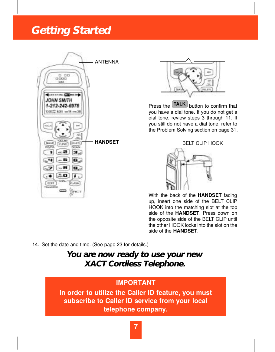 7Getting StartedPress the  button to confirm thatyou have a dial tone. If you do not get adial tone, review steps 3 through 11. Ifyou still do not have a dial tone, refer tothe Problem Solving section on page 31.With the back of the HANDSET facingup, insert one side of the BELT CLIPHOOK into the matching slot at the topside of the HANDSET. Press down onthe opposite side of the BELT CLIP untilthe other HOOK locks into the slot on theside of the HANDSET.14. Set the date and time. (See page 23 for details.)You are now ready to use your newXACT Cordless Telephone.TALKIMPORTANTIn order to utilize the Caller ID feature, you mustsubscribe to Caller ID service from your localtelephone company.ANTENNAHANDSET BELT CLIP HOOK