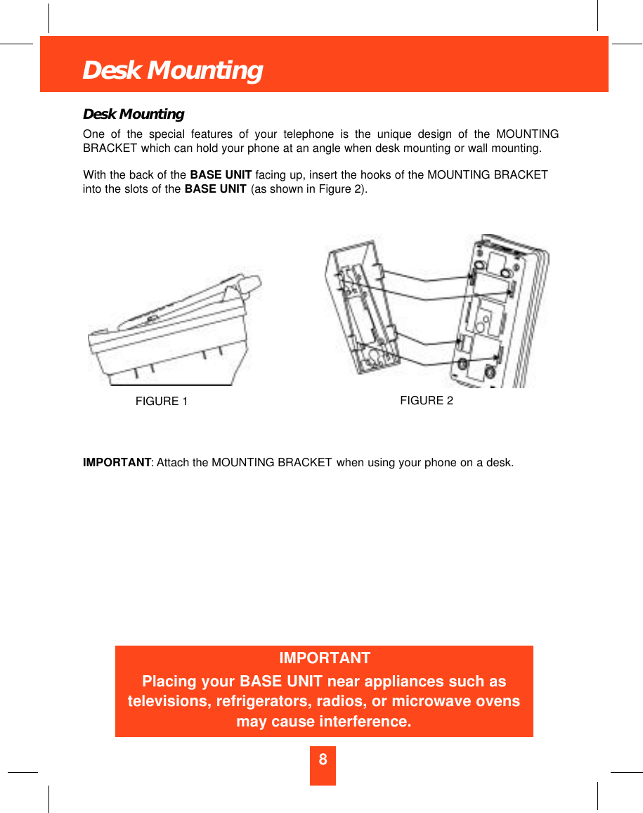 8Desk MountingDesk MountingOne of the special features of your telephone is the unique design of the MOUNTINGBRACKET which can hold your phone at an angle when desk mounting or wall mounting.With the back of the BASE UNIT facing up, insert the hooks of the MOUNTING BRACKETinto the slots of the BASE UNIT (as shown in Figure 2).IMPORTANT: Attach the MOUNTING BRACKET when using your phone on a desk.IMPORTANTPlacing your BASE UNIT near appliances such astelevisions, refrigerators, radios, or microwave ovensmay cause interference.FIGURE 2FIGURE 1