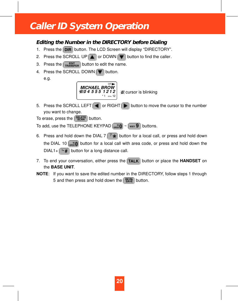 20Caller ID System OperationEditing the Number in the DIRECTORY before Dialing1. Press the  button. The LCD Screen will display “DIRECTORY”.2. Press the SCROLL UP or DOWN  button to find the caller.3. Press the  button to edit the name.4. Press the SCROLL DOWN  button.e.g.5. Press the SCROLL LEFT or RIGHT button to move the cursor to the numberyou want to change.To erase, press the  button.To add, use the TELEPHONE KEYPAD  ~ buttons.6. Press and hold down the DIAL 7 button for a local call, or press and hold downthe DIAL 10  button for a local call with area code, or press and hold down theDIAL1+  button for a long distance call.7. To end your conversation, either press the  button or place the HANDSET onthe BASE UNIT.NOTE:If you want to save the edited number in the DIRECTORY, follow steps 1 through5 and then press and hold down the  button. RE/PASAVETALK1+ #WXY 9DELETESCANEDITTRANSFERDIRDIRMICHAEL BROW6 0 4 5 5 5 1 2 1 2#1   TO TA L 1 2 cursor is blinking6