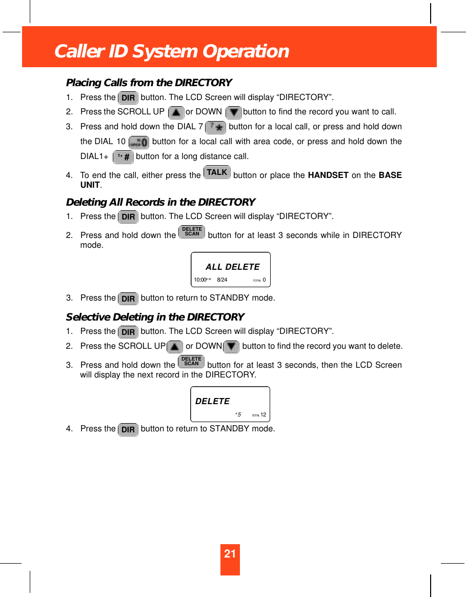21Caller ID System OperationPlacing Calls from the DIRECTORY1. Press the  button. The LCD Screen will display “DIRECTORY”.2. Press the SCROLL UP or DOWN button to find the record you want to call.3. Press and hold down the DIAL 7 button for a local call, or press and hold downthe DIAL 10  button for a local call with area code, or press and hold down theDIAL1+  button for a long distance call.4. To end the call, either press the  button or place the HANDSET on the BASEUNIT.Deleting All Records in the DIRECTORY1. Press the  button. The LCD Screen will display “DIRECTORY”.2. Press and hold down the  button for at least 3 seconds while in DIRECTORYmode.3. Press the  button to return to STANDBY mode.Selective Deleting in the DIRECTORY1. Press the  button. The LCD Screen will display “DIRECTORY”.2. Press the SCROLL UP or DOWN button to find the record you want to delete.3. Press and hold down the  button for at least 3 seconds, then the LCD Screenwill display the next record in the DIRECTORY.4. Press the  button to return to STANDBY mode. DIRDELETESCANDIRDIRDELETESCANDIRTALK1+ #DIRA L L D E L E T E1 0 : 0 0 A M 8/24      TO TA L 0   D E L E T E#5        TO TA L 1 2