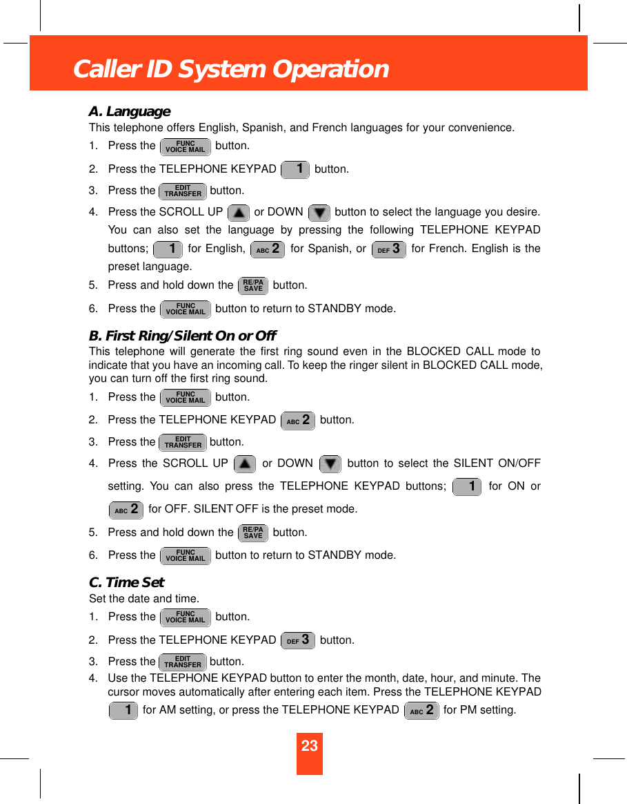 23Caller ID System OperationA. LanguageThis telephone offers English, Spanish, and French languages for your convenience.1. Press the  button.2. Press the TELEPHONE KEYPAD  button.3. Press the  button.4. Press the SCROLL UP or DOWN button to select the language you desire.You can also set the language by pressing the following TELEPHONE KEYPADbuttons;  for English,  for Spanish, or  for French. English is thepreset language.5. Press and hold down the  button.6. Press the  button to return to STANDBY mode.B. First Ring/Silent On or OffThis telephone will generate the first ring sound even in the BLOCKED CALL mode toindicate that you have an incoming call. To keep the ringer silent in BLOCKED CALL mode,you can turn off the first ring sound.1. Press the  button.2. Press the TELEPHONE KEYPAD  button.3. Press the  button.4. Press the SCROLL UP or DOWN  button to select the SILENT ON/OFFsetting. You can also press the TELEPHONE KEYPAD buttons;  for ON orfor OFF. SILENT OFF is the preset mode.5. Press and hold down the  button.6. Press the  button to return to STANDBY mode.C. Time SetSet the date and time.1. Press the  button.2. Press the TELEPHONE KEYPAD  button.3. Press the  button.4. Use the TELEPHONE KEYPAD button to enter the month, date, hour, and minute. Thecursor moves automatically after entering each item. Press the TELEPHONE KEYPADfor AM setting, or press the TELEPHONE KEYPAD  for PM setting. ABC 21EDITTRANSFERDEF 3FUNCVOICE MAILFUNCVOICE MAILRE/PASAVEABC 21EDITTRANSFERABC 2FUNCVOICE MAILFUNCVOICE MAILRE/PASAVEDEF 3ABC 21EDITTRANSFER1FUNCVOICE MAIL