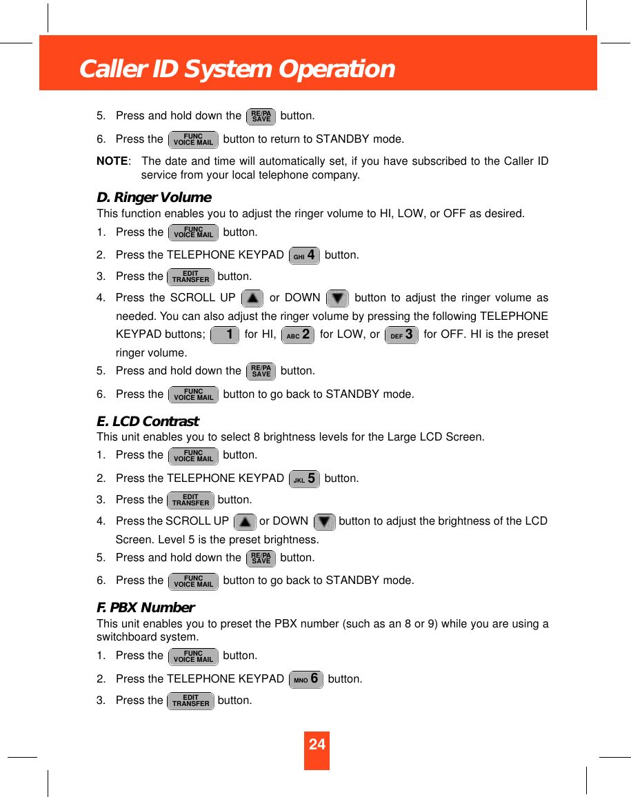 24Caller ID System Operation5. Press and hold down the  button.6. Press the  button to return to STANDBY mode.NOTE:The date and time will automatically set, if you have subscribed to the Caller IDservice from your local telephone company.D. Ringer VolumeThis function enables you to adjust the ringer volume to HI, LOW, or OFF as desired.1. Press the  button.2. Press the TELEPHONE KEYPAD  button.3. Press the  button.4. Press the SCROLL UP or DOWN  button to adjust the ringer volume asneeded. You can also adjust the ringer volume by pressing the following TELEPHONEKEYPAD buttons;  for HI,  for LOW, or  for OFF. HI is the presetringer volume.5. Press and hold down the  button.6. Press the  button to go back to STANDBY mode.E. LCD ContrastThis unit enables you to select 8 brightness levels for the Large LCD Screen.1. Press the  button.2. Press the TELEPHONE KEYPAD  button.3. Press the  button.4. Press the SCROLL UP or DOWN button to adjust the brightness of the LCDScreen. Level 5 is the preset brightness.5. Press and hold down the  button.6. Press the  button to go back to STANDBY mode.F. PBX NumberThis unit enables you to preset the PBX number (such as an 8 or 9) while you are using aswitchboard system.1. Press the  button.2. Press the TELEPHONE KEYPAD  button.3. Press the  button. EDITTRANSFERMNO 6FUNCVOICE MAILFUNCVOICE MAILRE/PASAVEEDITTRANSFERJKL 5FUNCVOICE MAILFUNCVOICE MAILRE/PASAVEDEF 3ABC 21EDITTRANSFERGHI 4FUNCVOICE MAILFUNCVOICE MAILRE/PASAVE