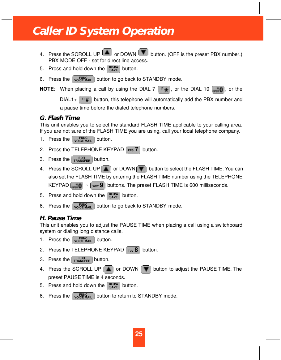 25Caller ID System Operation4. Press the SCROLL UP or DOWN  button. (OFF is the preset PBX number.)PBX MODE OFF - set for direct line access.5. Press and hold down the  button.6. Press the  button to go back to STANDBY mode.NOTE:When placing a call by using the DIAL 7 , or the DIAL 10  , or theDIAL1+  button, this telephone will automatically add the PBX number anda pause time before the dialed telephone numbers.G. Flash TimeThis unit enables you to select the standard FLASH TIME applicable to your calling area.If you are not sure of the FLASH TIME you are using, call your local telephone company.1. Press the  button.2. Press the TELEPHONE KEYPAD  button.3. Press the  button.4. Press the SCROLL UP or DOWN button to select the FLASH TIME. You canalso set the FLASH TIME by entering the FLASH TIME number using the TELEPHONEKEYPAD  ~ buttons. The preset FLASH TIME is 600 milliseconds.5.  Press and hold down the  button.6. Press the  button to go back to STANDBY mode.H. Pause TimeThis unit enables you to adjust the PAUSE TIME when placing a call using a switchboardsystem or dialing long distance calls.1. Press the  button.2. Press the TELEPHONE KEYPAD  button.3. Press the  button.4. Press the SCROLL UP or DOWN  button to adjust the PAUSE TIME. Thepreset PAUSE TIME is 4 seconds.5. Press and hold down the  button.6. Press the  button to return to STANDBY mode. FUNCVOICE MAILRE/PASAVEEDITTRANSFERTUV 8FUNCVOICE MAILFUNCVOICE MAILRE/PASAVEWXY 9EDITTRANSFERPRS 7FUNCVOICE MAIL1+ #FUNCVOICE MAILRE/PASAVE