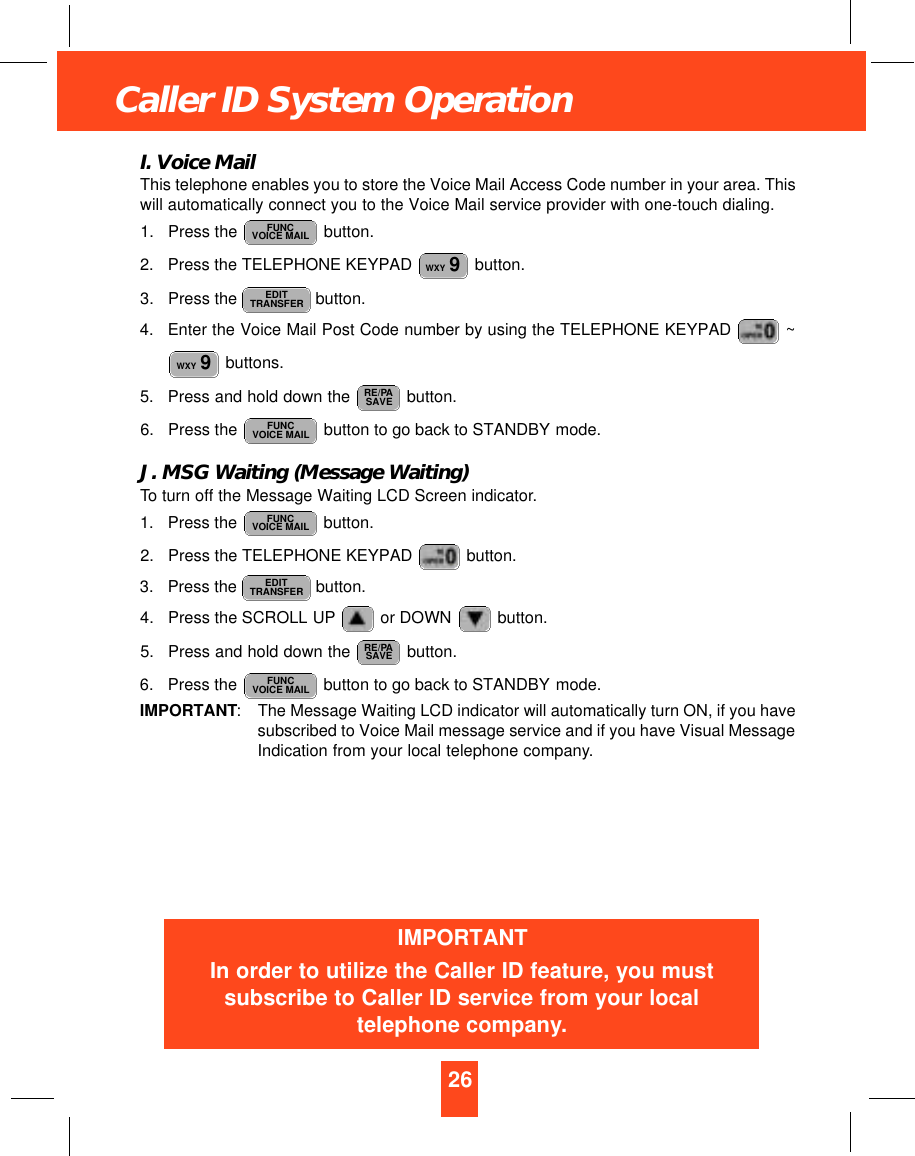 26Caller ID System OperationI. Voice MailThis telephone enables you to store the Voice Mail Access Code number in your area. Thiswill automatically connect you to the Voice Mail service provider with one-touch dialing.1. Press the  button.2. Press the TELEPHONE KEYPAD  button.3. Press the  button.4. Enter the Voice Mail Post Code number by using the TELEPHONE KEYPAD  ~buttons.5. Press and hold down the  button.6. Press the  button to go back to STANDBY mode.J. MSG Waiting (Message Waiting)To turn off the Message Waiting LCD Screen indicator.1. Press the  button.2. Press the TELEPHONE KEYPAD  button.3. Press the  button.4. Press the SCROLL UP or DOWN  button.5. Press and hold down the  button.6. Press the  button to go back to STANDBY mode.IMPORTANT:The Message Waiting LCD indicator will automatically turn ON, if you havesubscribed to Voice Mail message service and if you have Visual MessageIndication from your local telephone company.FUNCVOICE MAILRE/PASAVEEDITTRANSFERFUNCVOICE MAILFUNCVOICE MAILRE/PASAVEWXY 9EDITTRANSFERWXY 9FUNCVOICE MAILIMPORTANTIn order to utilize the Caller ID feature, you mustsubscribe to Caller ID service from your localtelephone company.