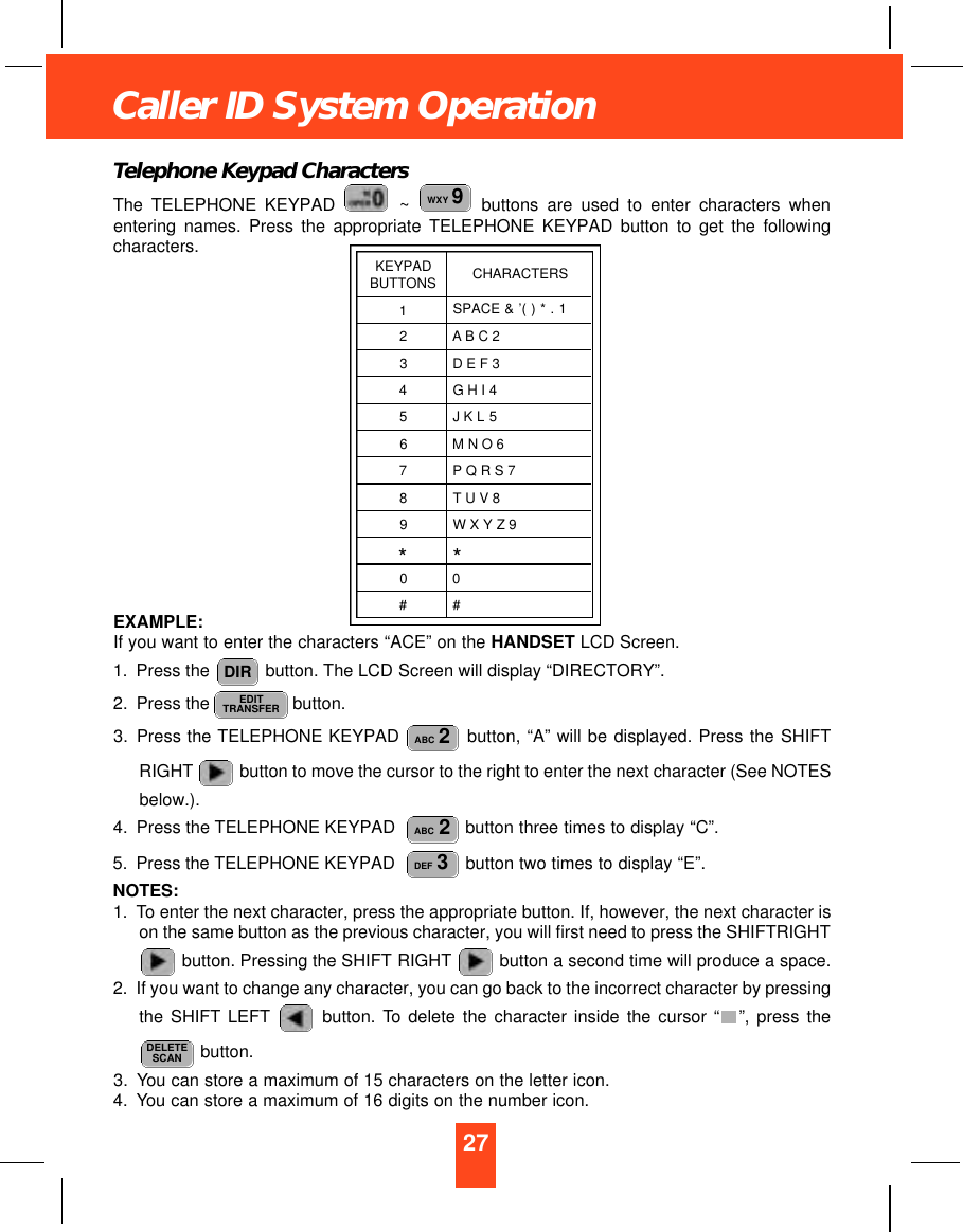 27Caller ID System OperationTelephone Keypad CharactersThe TELEPHONE KEYPAD  ~ buttons are used to enter characters whenentering names. Press the appropriate TELEPHONE KEYPAD button to get the followingcharacters.EXAMPLE:If you want to enter the characters “ACE” on the HANDSET LCD Screen.1. Press the  button. The LCD Screen will display “DIRECTORY”.2. Press the  button.3. Press the TELEPHONE KEYPAD  button, “A” will be displayed. Press the SHIFTRIGHT button to move the cursor to the right to enter the next character (See NOTESbelow.).4. Press the TELEPHONE KEYPAD   button three times to display “C”.5. Press the TELEPHONE KEYPAD   button two times to display “E”.NOTES:1. To enter the next character, press the appropriate button. If, however, the next character ison the same button as the previous character, you will first need to press the SHIFTRIGHTbutton. Pressing the SHIFT RIGHT button a second time will produce a space.2. If you want to change any character, you can go back to the incorrect character by pressingthe SHIFT LEFT button. To delete the character inside the cursor “ ”, press thebutton.3. You can store a maximum of 15 characters on the letter icon.4. You can store a maximum of 16 digits on the number icon.DELETESCANDEF 3ABC 2ABC 2EDITTRANSFERDIRWXY 9KEYPADBUTTONS123456789*0#CHARACTERSSPACE &amp; ’( ) * . 1AB C 2D E F 3G H I 4J K L 5M N O 6P Q R S 7T U V 8W X Y Z 9*0#