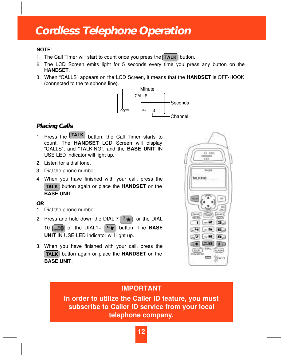 12Cordless Telephone OperationNOTE:1. The Call Timer will start to count once you press the  button.2. The LCD Screen emits light for 5 seconds every time you press any button on theHANDSET.3. When “CALLS” appears on the LCD Screen, it means that the HANDSET is OFF-HOOK(connected to the telephone line).Placing Calls1. Press the  button, the Call Timer starts tocount.  The  H A N D S E T LCD  Screen  will  display“CALLS”, and “TALKING”, and the BASE UNIT INUSE LED indicator will light up.2. Listen for a dial tone.3. Dial the phone number.4. When you have finished with your call, press thebutton again or place the HANDSET on theBASE UNIT.OR1. Dial the phone number.2. Press and hold down the DIAL 7 or the DIAL10  or the DIAL1+  button. The BASEUNIT IN USE LED indicator will light up.3. When you have finished with your call, press thebutton again or place the HANDSET on theBASE UNIT.TALK1+ #TALKTALKTALKCALLS00MIN   1SEC 14MinuteSecondsChannelIMPORTANTIn order to utilize the Caller ID feature, you mustsubscribe to Caller ID service from your localtelephone company.