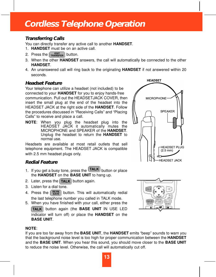 13Cordless Telephone OperationTransferring CallsYou can directly transfer any active call to another HANDSET.1. HANDSET must be on an active call.2. Press the  button.3. When the other HANDSET answers, the call will automatically be connected to the otherHANDSET.4. An unanswered call will ring back to the originating HANDSET if not answered within 20seconds.Headset FeatureYour telephone can utilize a headset (not included) to beconnected to your HANDSET for you to enjoy hands-freecommunication. Pull out the HEADSETJACK COVER, theninsert the small plug at the end of the headset into theHEADSET JACK at the right side of the HANDSET. Followthe procedures discussed in “Receiving Calls” and “PlacingCalls” to receive and place a call.NOTE: When  you  plug  the  headset  plug  into  theH E A D S E T JACK  it  automatically  mutes  theMICROPHONE and SPEAKER of the HANDSET.Unplug the headset to return the HANDSET tonormal use.Headsets are available at most retail outlets that selltelephone equipment. The HEADSET JACK is compatiblewith 2.5 mm headset plugs only.Redial Feature1. If you get a busy tone, press the  button or placethe HANDSET on the BASE UNIT to hang up.2. Later, press the  button again.3. Listen for a dial tone.4. Press the  button. This will automatically redialthe last telephone number you called in TALK mode.5. When you have finished with your call, either press thebutton again (the BASE UNIT IN USE LEDindicator will turn off) or place the HANDSET on theBASE UNIT.NOTE:If you are too far away from the BASE UNIT, the HANDSET emits “beep” sounds to warn youthat the background noise level is too high for proper communication between the HANDSETand the BASE UNIT. When you hear this sound, you should move closer to the BASE UNITto reduce the noise level. Otherwise, the call will automatically cut off.TALKRE/PASAVETALKTALKEDITTRANSFER