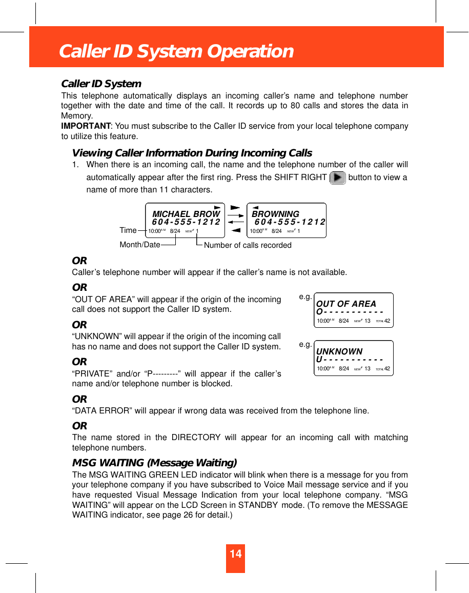 14Caller ID System OperationCaller ID SystemThis telephone automatically displays an incoming caller’s name and telephone numbertogether with the date and time of the call. It records up to 80 calls and stores the data inMemory.IMPORTANT: You must subscribe to the Caller ID service from your local telephone companyto utilize this feature.Viewing Caller Information During Incoming Calls1. When there is an incoming call, the name and the telephone number of the caller willautomatically appear after the first ring. Press the SHIFT RIGHT button to view aname of more than 11 characters.ORCaller’s telephone number will appear if the caller’s name is not available.OR“OUT OF AREA” will appear if the origin of the incomingcall does not support the Caller ID system.OR“UNKNOWN” will appear if the origin of the incoming callhas no name and does not support the Caller ID system.OR“PRIVATE” and/or “P---------” will appear if the caller’sname and/or telephone number is blocked.OR“DATA ERROR” will appear if wrong data was received from the telephone line.ORThe name stored in the DIRECTORY will appear for an incoming call with matchingtelephone numbers.MSG WAITING (Message Waiting)The MSG WAITING GREEN LED indicator will blink when there is a message for you fromyour telephone company if you have subscribed to Voice Mail message service and if youhave requested Visual Message Indication from your local telephone company. “MSGWAITING” will appear on the LCD Screen in STANDBY mode. (To remove the MESSAGEWAITING indicator, see page 26 for detail.)MICHAEL BROW6 0 4 - 5 5 5 - 1 2 1 21 0 : 0 0 A M 8/24    NEW #1    TimeBROWNING6 0 4 - 5 5 5 - 1 2 1 21 0 : 0 0 A M 8/24    NEW #1    Month/Date Number of calls recordedOUT OF A R E AO- - - - - - - - - - -1 0 : 0 0 A M 8/24    NEW #13    TO TA L 4 2e.g.U N K N O W NU- - - - - - - - - - -1 0 : 0 0 A M 8/24    NEW #13    TO TA L 4 2e.g.