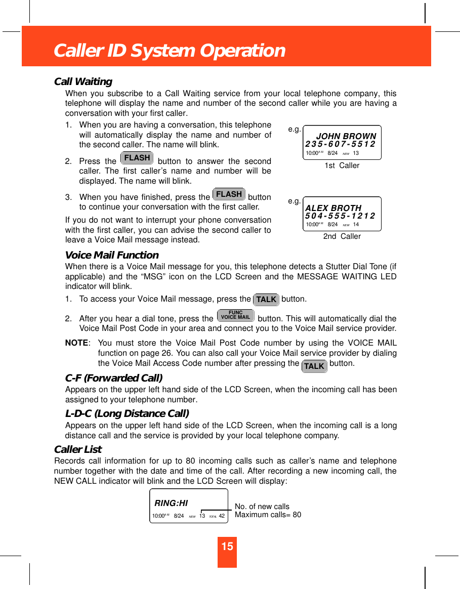 15Caller ID System OperationCall WaitingWhen you subscribe to a Call Waiting service from your local telephone company, thistelephone will display the name and number of the second caller while you are having aconversation with your first caller.1. When you are having a conversation, this telephonewill automatically display the name and number ofthe second caller. The name will blink.2. Press the  button to answer the secondcaller. The first caller’s name and number will bedisplayed. The name will blink.3. When you have finished, press the  buttonto continue your conversation with the first caller.If you do not want to interrupt your phone conversationwith the first caller, you can advise the second caller toleave a Voice Mail message instead.Voice Mail FunctionWhen there is a Voice Mail message for you, this telephone detects a Stutter Dial Tone (ifapplicable) and the “MSG” icon on the LCD Screen and the MESSAGE WAITING LEDindicator will blink.1. To access your Voice Mail message, press the  button.2. After you hear a dial tone, press the  button. This will automatically dial theVoice Mail Post Code in your area and connect you to the Voice Mail service provider.NOTE: You must store the Voice Mail Post Code number by using the VOICE MAILfunction on page 26. You can also call your Voice Mail service provider by dialingthe Voice Mail Access Code number after pressing the  button.C-F (Forwarded Call)Appears on the upper left hand side of the LCD Screen, when the incoming call has beenassigned to your telephone number.L-D-C (Long Distance Call)Appears on the upper left hand side of the LCD Screen, when the incoming call is a longdistance call and the service is provided by your local telephone company.Caller ListRecords call information for up to 80 incoming calls such as caller’s name and telephonenumber together with the date and time of the call. After recording a new incoming call, theNEW CALL indicator will blink and the LCD Screen will display:TALKFUNCVOICE MAILTALKFLASHFLASHJOHN BROWN2 3 5 - 6 0 7 - 5 5 1 21 0 : 0 0A M 8/24    NEW  13    e.g.ALEX BROTH5 0 4 - 5 5 5 - 1 2 1 21 0 : 0 0 A M 8/24    NEW  14    e.g.1st  Caller2nd  CallerR I N G : H I1 0 : 0 0 A M 8/24    NEW  13   TO TA L 42   No. of new callsMaximum calls= 80