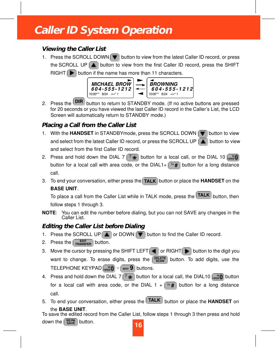 16Caller ID System OperationViewing the Caller List1. Press the SCROLL DOWN button to view from the latest Caller ID record, or pressthe SCROLL UP button to view from the first Caller ID record, press the SHIFTRIGHT button if the name has more than 11 characters.2. Press the  button to return to STANDBY mode. (If no active buttons are pressedfor 20 seconds or you have viewed the last Caller ID record in the Caller’s List, the LCDScreen will automatically return to STANDBY mode.)Placing a Call from the Caller List1. With the HANDSET in STANDBYmode, press the SCROLL DOWN  button to viewand select from the latest Caller ID record, or press the SCROLL UP  button to viewand select from the first Caller ID record.2. Press and hold down the DIAL 7 button for a local call, or the DIAL 10 button for a local call with area code, or the DIAL1+  button for a long distancecall.3. To end your conversation, either press the  button or place the HANDSET on theBASE UNIT.To place a call from the Caller List while in TALK mode, press the  button, thenfollow steps 1 through 3.NOTE: You can edit the number before dialing, but you can not SAVE any changes in theCaller List.Editing the Caller List before Dialing1. Press the SCROLL UP or DOWN  button to find the Caller ID record.2. Press the  button.3. Move the cursor by pressing the SHIFT LEFT or RIGHT button to the digit youwant to change. To erase digits, press the  button. To add digits, use theTELEPHONE KEYPAD  ~ buttons.4. Press and hold down the DIAL 7 button for a local call, the DIAL10  buttonfor a local call with area code, or the DIAL 1 +  button for a long distancecall.5. To end your conversation, either press the  button or place the HANDSET onthe BASE UNIT.To save the edited record from the Caller List, follow steps 1 through 3 then press and holddown the  button. RE/PASAVETALK1+ #WXY 9DELETESCANEDITTRANSFERTALKTALK1+ #DIRMICHAEL BROW6 0 4 - 5 5 5 - 1 2 1 21 0 : 0 0 A M 8/24    NEW #1    BROWNING6 0 4 - 5 5 5 - 1 2 1 21 0 : 0 0 A M 8/24    NEW #1    