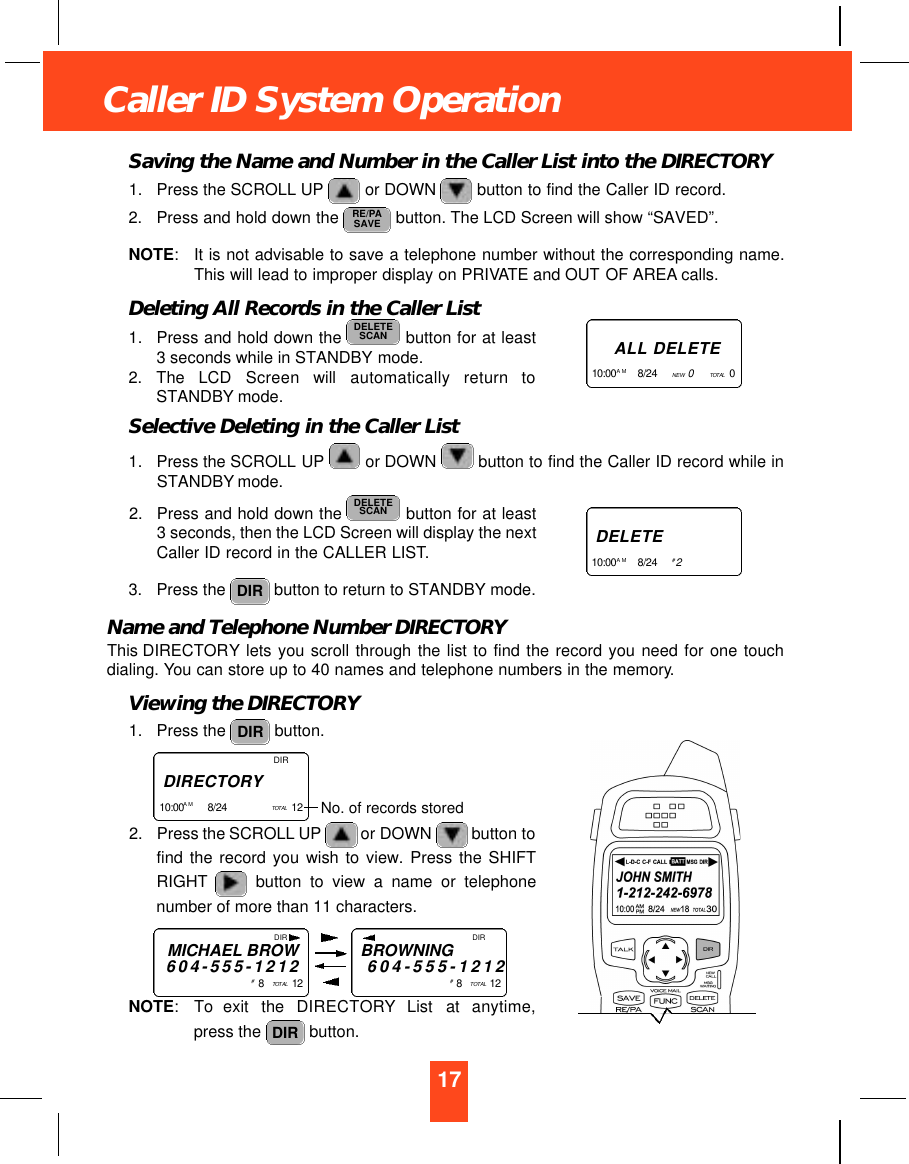 17Caller ID System OperationSaving the Name and Number in the Caller List into the DIRECTORY1. Press the SCROLL UP or DOWN button to find the Caller ID record.2. Press and hold down the  button. The LCD Screen will show “SAVED”.NOTE:It is not advisable to save a telephone number without the corresponding name.This will lead to improper display on PRIVATE and OUT OF AREA calls.Deleting All Records in the Caller List1. Press and hold down the  button for at least3 seconds while in STANDBY mode.2. The  LCD  Screen  will  automatically  return  toSTANDBY mode.Selective Deleting in the Caller List1. Press the SCROLL UP or DOWN  button to find the Caller ID record while inSTANDBY mode.2. Press and hold down the  button for at least3 seconds, then the LCD Screen will display the nextCaller ID record in the CALLER LIST.3. Press the  button to return to STANDBY mode.Name and Telephone Number DIRECTORYThis DIRECTORY lets you scroll through the list to find the record you need for one touchdialing. You can store up to 40 names and telephone numbers in the memory.Viewing the DIRECTORY1. Press the  button.2. Press the SCROLL UP or DOWN button tofind the record you wish to view. Press the SHIFTRIGHT button to view a name or telephonenumber of more than 11 characters.NOTE: To  exit  the  DIRECTO RY List  at  anytime,press the  button. DIRDIRDIRDELETESCANDELETESCANRE/PASAVEDIRD I R E C TO RY1 0 : 0 0 A M 8/24     TO TA L 12    No. of records storedA L L D E L E T E1 0 : 0 0A M 8/24      NEW   0TO TA L 0   D E L E T E1 0 : 0 0A M 8/24      #2DIRMICHAEL BROW6 0 4 - 5 5 5 - 1 2 1 2#8   TO TA L 1 2DIRBROWNING6 0 4 - 5 5 5 - 1 2 1 2#8   TO TA L 1 2