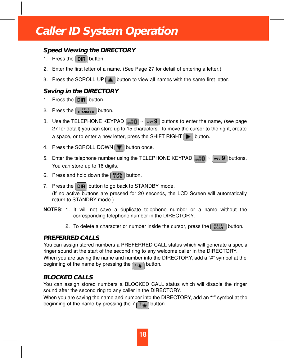 18Caller ID System OperationSpeed Viewing the DIRECTORY1. Press the  button.2. Enter the first letter of a name. (See Page 27 for detail of entering a letter.)3. Press the SCROLL UP button to view all names with the same first letter.Saving in the DIRECTORY1. Press the  button.2. Press the  button.3. Use the TELEPHONE KEYPAD  ~ buttons to enter the name, (see page27 for detail) you can store up to 15 characters. To move the cursor to the right, createa space, or to enter a new letter, press the SHIFT RIGHT button.4. Press the SCROLL DOWN  button once.5. Enter the telephone number using the TELEPHONE KEYPAD  ~ buttons.You can store up to 16 digits.6. Press and hold down the  button.7. Press the  button to go back to STANDBY mode.(If no active buttons are pressed for 20 seconds, the LCD Screen will automaticallyreturn to STANDBY mode.)NOTES: 1. It will not save a duplicate telephone number or a name without thecorresponding telephone number in the DIRECTORY.2. To delete a character or number inside the cursor, press the  button.PREFERRED CALLSYou can assign stored numbers a PREFERRED CALL status which will generate a specialringer sound at the start of the second ring to any welcome caller in the DIRECTORY.When you are saving the name and number into the DIRECTORY, add a “#” symbol at thebeginning of the name by pressing the  button.BLOCKED CALLSYou can assign stored numbers a BLOCKED CALL status which will disable the ringersound after the second ring to any caller in the DIRECTORY.When you are saving the name and number into the DIRECTORY, add an “*” symbol at thebeginning of the name by pressing the 7  button.1+ #DELETESCANDIRRE/PASAVEWXY 9WXY 9EDITTRANSFERDIRDIR