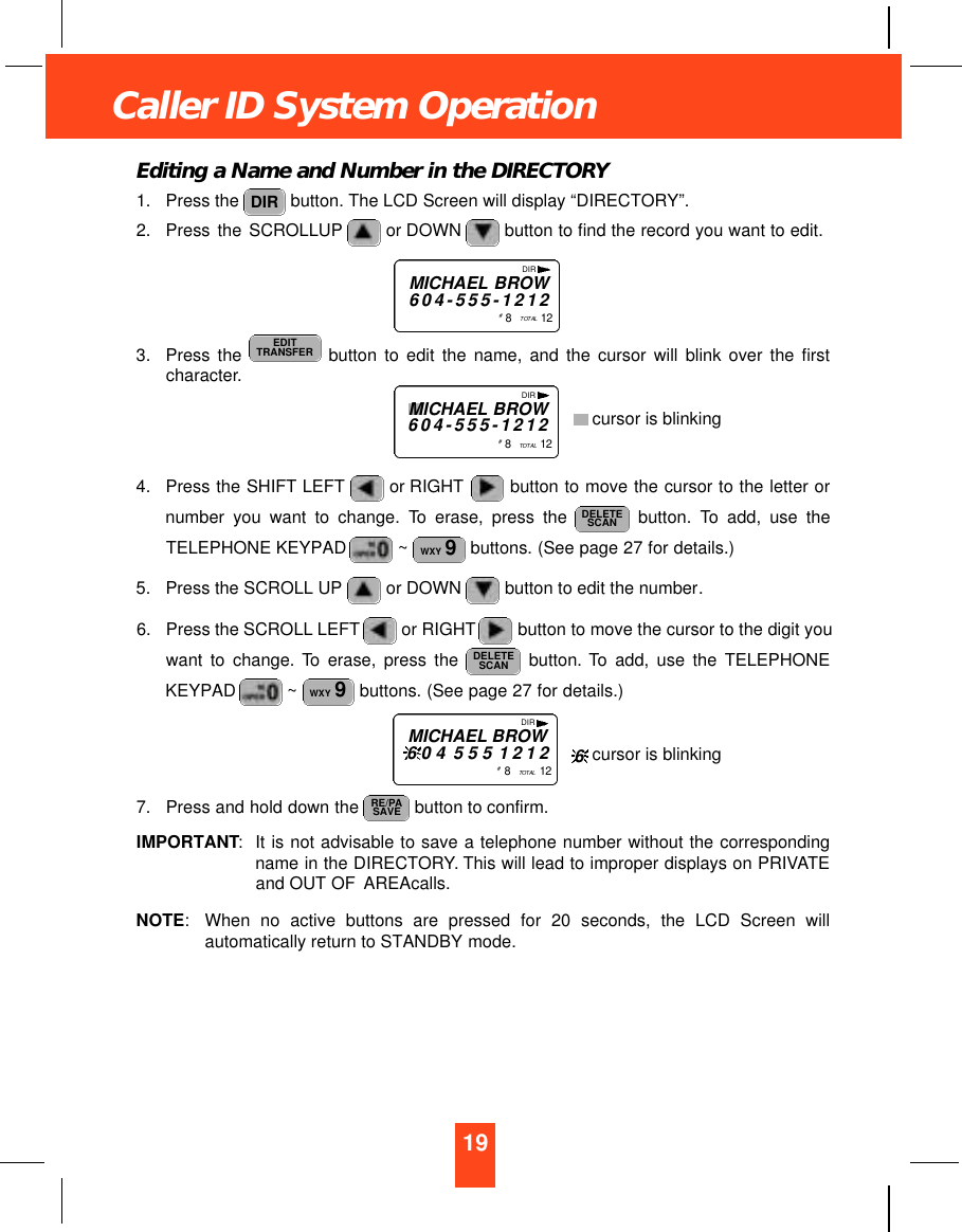 Editing a Name and Number in the DIRECTORY1. Press the  button. The LCD Screen will display “DIRECTORY”.2. Press the SCROLLUP or DOWN  button to find the record you want to edit.3. Press the  button to edit the name, and the cursor will blink over the firstcharacter.4. Press the SHIFT LEFT or RIGHT button to move the cursor to the letter ornumber you want to change. To erase, press the  button. To add, use theTELEPHONE KEYPAD  ~ buttons. (See page 27 for details.)5. Press the SCROLL UP or DOWN button to edit the number.6. Press the SCROLL LEFT or RIGHT button to move the cursor to the digit youwant to change. To erase, press the  button. To add, use the TELEPHONEKEYPAD  ~ buttons. (See page 27 for details.)7. Press and hold down the  button to confirm.IMPORTANT:It is not advisable to save a telephone number without the correspondingname in the DIRECTORY. This will lead to improper displays on PRIVATEand OUT OF AREAcalls.NOTE:When no active buttons are pressed for 20 seconds, the LCD Screen willautomatically return to STANDBY mode.RE/PASAVEWXY 9DELETESCANWXY 9DELETESCANEDITTRANSFERDIRDIRMICHAEL BROW6 0 4 - 5 5 5 - 1 2 1 2#8   TO TA L 1 2DIRMICHAEL BROW6 0 4 5 5 5 1 2 1 2#8   TO TA L 1 219Caller ID System OperationDIRMICHAEL BROW6 0 4 - 5 5 5 - 1 2 1 2#8   TO TA L 1 2cursor is blinkingcursor is blinking6