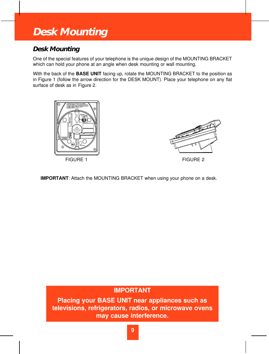 Desk MountingOne of the special features of your telephone is the unique design of the MOUNTING BRACKETwhich can hold your phone at an angle when desk mounting or wall mounting.With the back of the BASE UNIT facing up, rotate the MOUNTING BRACKET to the position asin Figure 1 (follow the arrow direction for the DESK MOUNT). Place your telephone on any flatsurface of desk as in Figure 2. IMPORTANT: Attach the MOUNTING BRACKET when using your phone on a desk.9Desk MountingFIGURE 2FIGURE 1IMPORTANTPlacing your BASE UNIT near appliances such astelevisions, refrigerators, radios, or microwave ovensmay cause interference.