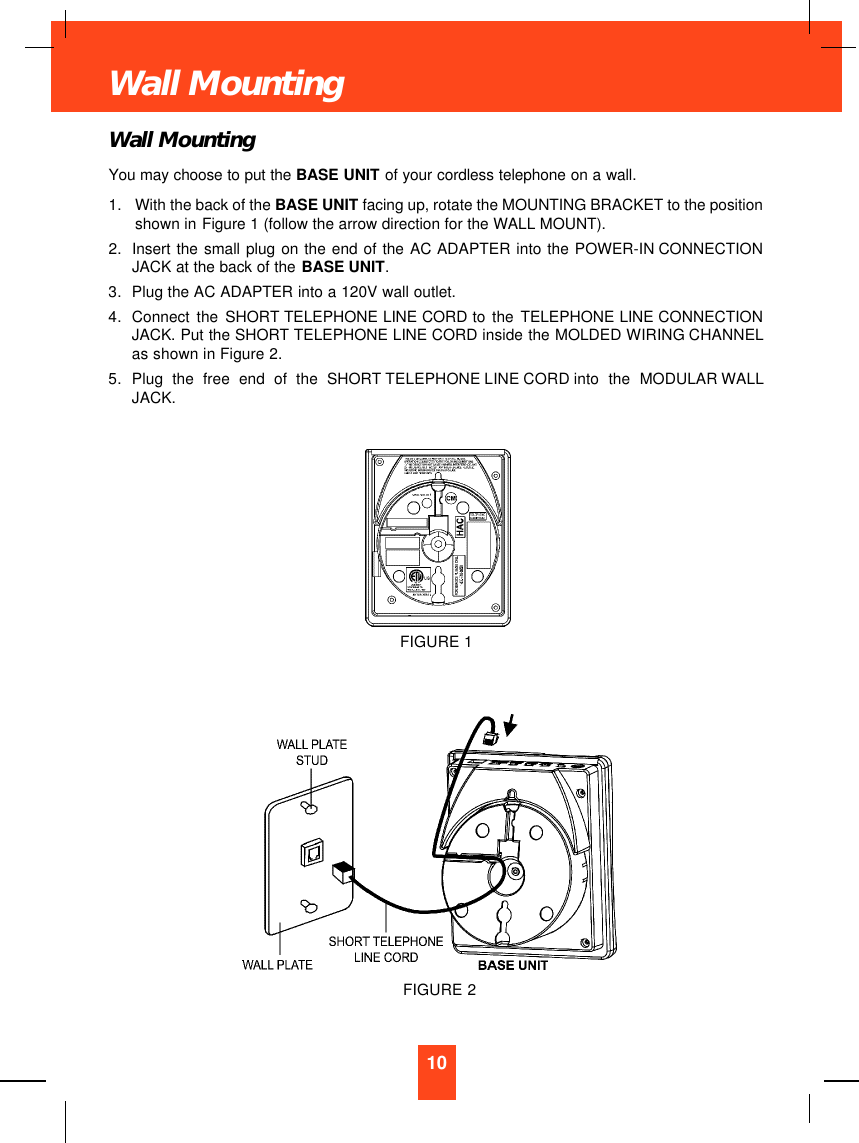 Wall MountingYou may choose to put the BASE UNIT of your cordless telephone on a wall.1. With the back of the BASE UNIT facing up, rotate the MOUNTING BRACKET to the positionshown in Figure 1 (follow the arrow direction for the WALL MOUNT).2. Insert the small plug on the end of the AC ADAPTER into the POWER-IN CONNECTIONJACK at the back of the BASE UNIT.3. Plug the AC ADAPTER into a 120V wall outlet.4. Connect the SHORT TELEPHONE LINE CORD to the TELEPHONE LINE CONNECTIONJACK. Put the SHORT TELEPHONE LINE CORD inside the MOLDED WIRING CHANNELas shown in Figure 2.5. Plug the free end of the SHORT TELEPHONE LINE CORD into the MODULAR WALLJACK.10Wall MountingFIGURE 1FIGURE 2