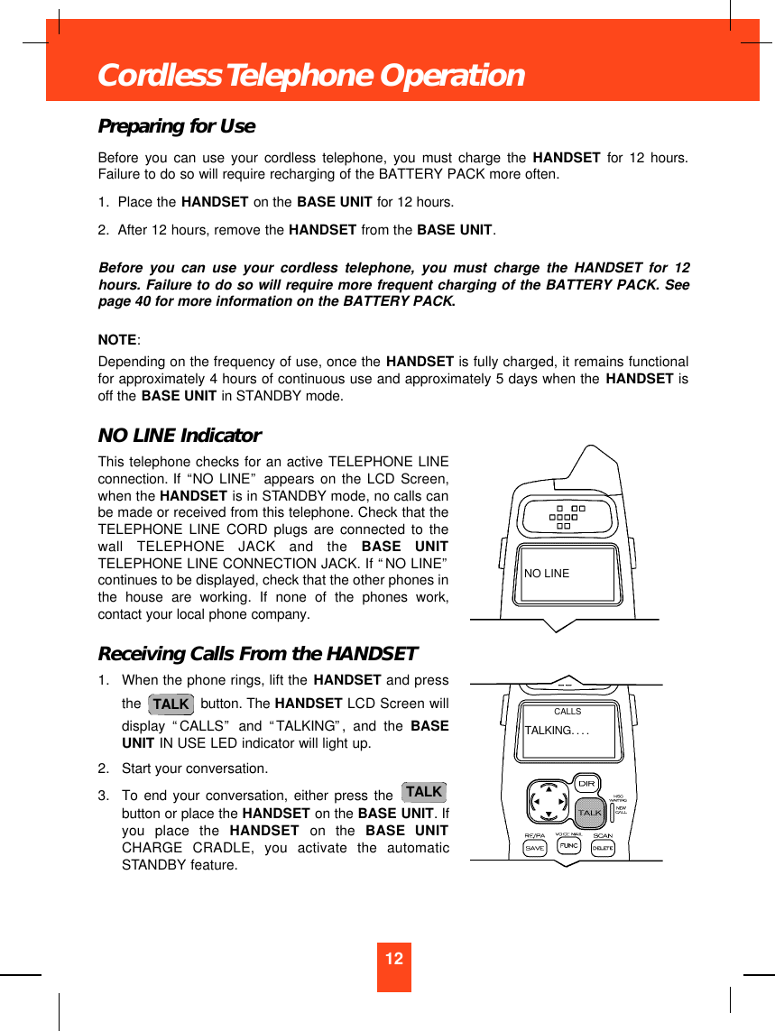 Preparing for UseBefore you can use your cordless telephone, you must charge the HANDSET for 12 hours.Failure to do so will require recharging of the BATTERY PACK more often.1. Place the HANDSET on the BASE UNIT for 12 hours.2. After 12 hours, remove the HANDSET from the BASE UNIT.Before you can use your cordless telephone, you must charge the HANDSET for 12hours. Failure to do so will require more frequent charging of the BATTERY PACK. Seepage 40 for more information on the BATTERY PACK.NOTE:Depending on the frequency of use, once the HANDSET is fully charged, it remains functionalfor approximately 4 hours of continuous use and approximately 5 days when the HANDSET isoff the BASE UNIT in STANDBY mode.NO LINE IndicatorThis telephone checks for an active TELEPHONE LINEconnection. If “NO LINE”appears on the LCD Screen,when the HANDSET is in STANDBY mode, no calls canbe made or received from this telephone. Check that theTELEPHONE LINE CORD plugs are connected to thewall TELEPHONE JACK and the BASE UNITTELEPHONE LINE CONNECTION JACK. If “NO LINE”continues to be displayed, check that the other phones inthe house are working. If none of the phones work,contact your local phone company.Receiving Calls From the HANDSET1. When the phone rings, lift the HANDSET and pressthe  button. The HANDSET LCD Screen willdisplay  “CALLS”and  “TALKING”, and the BASEUNIT IN USE LED indicator will light up.2. Start your conversation.3. To end your conversation, either press the button or place the HANDSET on the BASE UNIT. Ifyou place the HANDSET on the BASE UNITCHARGE CRADLE, you activate the automaticSTANDBY feature.TALKTALK12Cordless Telephone OperationNO LINETALKING....CALLS