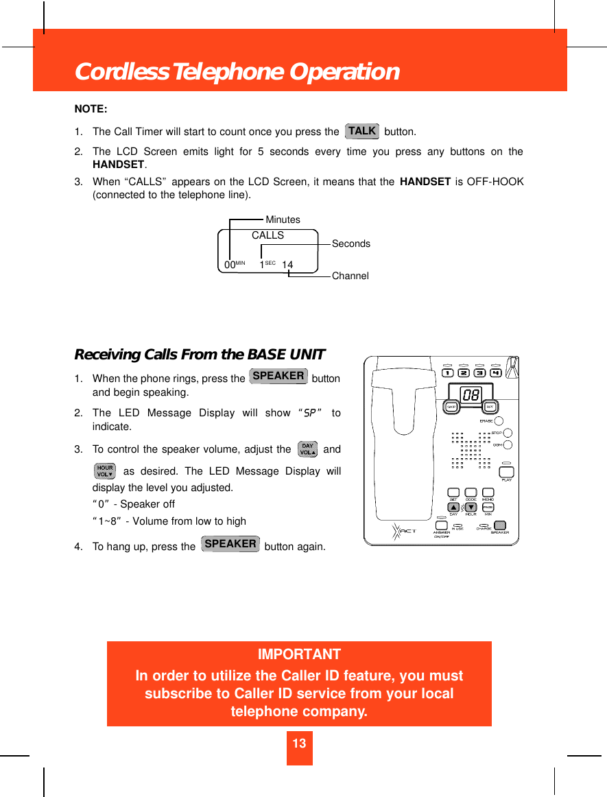 NOTE:1. The Call Timer will start to count once you press the  button.2. The LCD Screen emits light for 5 seconds every time you press any buttons on theHANDSET.3. When “CALLS”appears on the LCD Screen, it means that the HANDSET is OFF-HOOK(connected to the telephone line).Receiving Calls From the BASE UNIT1. When the phone rings, press the  buttonand begin speaking.2. The LED Message Display will show “ ” toindicate.3. To control the speaker volume, adjust the  andas desired. The LED Message Display willdisplay the level you adjusted. “0”- Speaker off“1~8” - Volume from low to high4. To hang up, press the  button again.SPEAKERSPEAKERTALK13Cordless Telephone OperationCALLS00MIN         1SEC 14MinutesSecondsChannelIMPORTANTIn order to utilize the Caller ID feature, you mustsubscribe to Caller ID service from your localtelephone company.