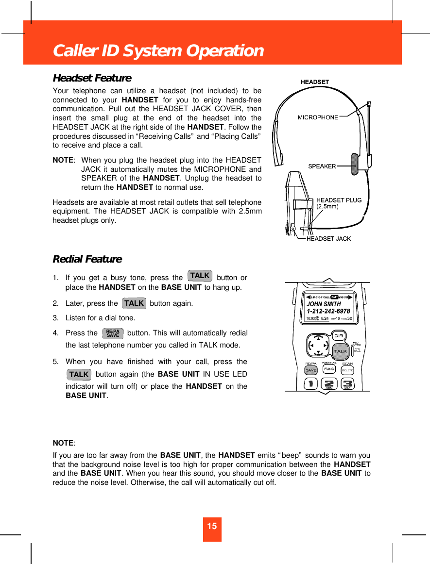 Headset FeatureYour telephone can utilize a headset (not included) to beconnected to your HANDSET for you to enjoy hands-freecommunication. Pull out the HEADSET JACK COVER, theninsert the small plug at the end of the headset into theHEADSET JACK at the right side of the HANDSET. Follow theprocedures discussed in “Receiving Calls”and “Placing Calls”to receive and place a call.NOTE:When you plug the headset plug into the HEADSETJACK it automatically mutes the MICROPHONE andSPEAKER of the HANDSET. Unplug the headset toreturn the HANDSET to normal use.Headsets are available at most retail outlets that sell telephoneequipment. The HEADSET JACK is compatible with 2.5mmheadset plugs only.Redial Feature1. If you get a busy tone, press the button orplace the HANDSET on the BASE UNIT to hang up.2. Later, press the  button again.3. Listen for a dial tone.4. Press the  button. This will automatically redialthe last telephone number you called in TALK mode.5. When you have finished with your call, press thebutton again (the BASE UNIT IN USE LEDindicator will turn off) or place the HANDSET on theBASE UNIT.NOTE:If you are too far away from the BASE UNIT, the HANDSET emits “beep”sounds to warn youthat the background noise level is too high for proper communication between the HANDSETand the BASE UNIT. When you hear this sound, you should move closer to the BASE UNIT toreduce the noise level. Otherwise, the call will automatically cut off.TALKRE/PASAVETALKTALK15Caller ID System Operation