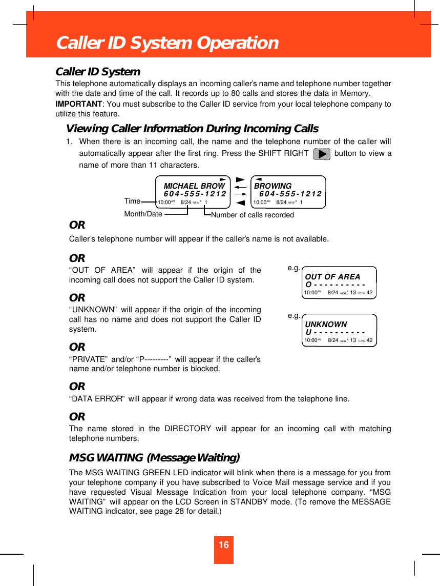 Caller ID SystemThis telephone automatically displays an incoming caller’s name and telephone number togetherwith the date and time of the call. It records up to 80 calls and stores the data in Memory.IMPORTANT: You must subscribe to the Caller ID service from your local telephone company toutilize this feature.Viewing Caller Information During Incoming Calls1. When there is an incoming call, the name and the telephone number of the caller willautomatically appear after the first ring. Press the SHIFT RIGHT  button to view aname of more than 11 characters.ORCaller’s telephone number will appear if the caller’s name is not available.OR“OUT OF AREA”will appear if the origin of theincoming call does not support the Caller ID system.OR“UNKNOWN”will appear if the origin of the incomingcall has no name and does not support the Caller IDsystem.OR“PRIVATE”and/or “P---------”will appear if the caller’sname and/or telephone number is blocked.OR“DATA ERROR”will appear if wrong data was received from the telephone line.ORThe name stored in the DIRECTORY will appear for an incoming call with matchingtelephone numbers.MSG WAITING (Message Waiting)The MSG WAITING GREEN LED indicator will blink when there is a message for you fromyour telephone company if you have subscribed to Voice Mail message service and if youhave requested Visual Message Indication from your local telephone company. “MSGWAITING”will appear on the LCD Screen in STANDBY mode. (To remove the MESSAGEWAITING indicator, see page 28 for detail.)16Caller ID System OperationMICHAEL BROW604-555-121210:00AM        8/24 NEW #1TimeBROWING604-555-121210:00AM       8/24 NEW #1Month/Date Number of calls recordedOUT OF AREAO----------10:00AM        8/24 NEW #13 TOTAL 42e.g.UNKNOWNU----------10:00AM        8/24 NEW #13 TOTAL 42e.g.