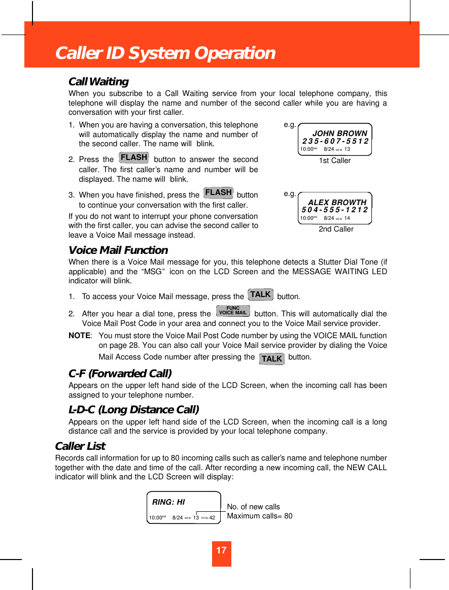 Call WaitingWhen you subscribe to a Call Waiting service from your local telephone company, thistelephone will display the name and number of the second caller while you are having aconversation with your first caller.1. When you are having a conversation, this telephonewill automatically display the name and number ofthe second caller. The name will  blink.2. Press the button to answer the secondcaller. The first caller’s name and number will bedisplayed. The name will  blink.3. When you have finished, press the  buttonto continue your conversation with the first caller. If you do not want to interrupt your phone conversationwith the first caller, you can advise the second caller toleave a Voice Mail message instead. Voice Mail FunctionWhen there is a Voice Mail message for you, this telephone detects a Stutter Dial Tone (ifapplicable) and the “MSG”icon on the LCD Screen and the MESSAGE WAITING LEDindicator will blink.1. To access your Voice Mail message, press the  button.2. After you hear a dial tone, press the  button. This will automatically dial theVoice Mail Post Code in your area and connect you to the Voice Mail service provider.NOTE:You must store the Voice Mail Post Code number by using the VOICE MAIL functionon page 28. You can also call your Voice Mail service provider by dialing the VoiceMail Access Code number after pressing the  button.C-F (Forwarded Call)Appears on the upper left hand side of the LCD Screen, when the incoming call has beenassigned to your telephone number.L-D-C (Long Distance Call)Appears on the upper left hand side of the LCD Screen, when the incoming call is a longdistance call and the service is provided by your local telephone company.Caller ListRecords call information for up to 80 incoming calls such as caller’s name and telephone numbertogether with the date and time of the call. After recording a new incoming call, the NEW CALLindicator will blink and the LCD Screen will display:TALKFUNCVOICE MAILTALKFLASHFLASH17Caller ID System OperationJOHN BROWN235-607-551210:00AM        8/24 NEW 13 e.g.ALEX BROWTH504-555-121210:00AM        8/24 NEW 14 e.g.1st Caller2nd CallerRING: HI10:00AM        8/24 NEW 13 TOTAL 42 No. of new callsMaximum calls= 80