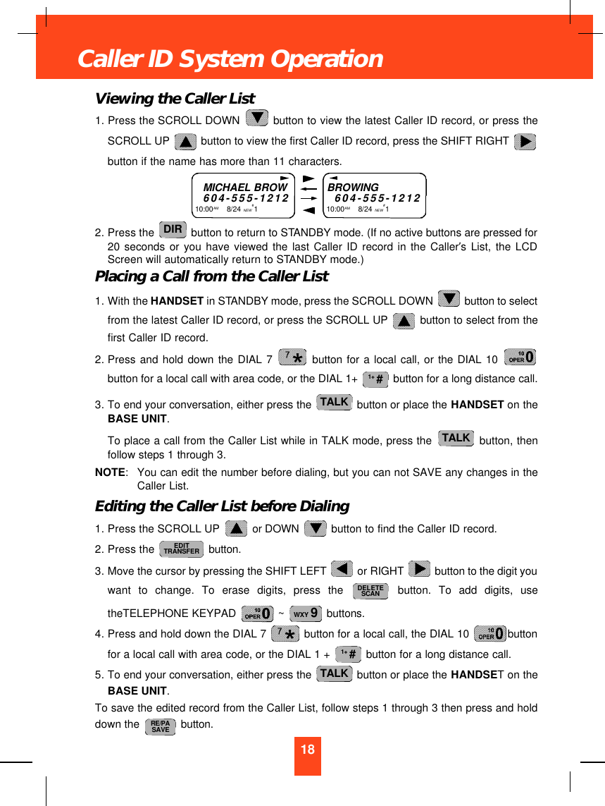 Viewing the Caller List1. Press the SCROLL DOWN  button to view the latest Caller ID record, or press theSCROLL UP  button to view the first Caller ID record, press the SHIFT RIGHT button if the name has more than 11 characters.2. Press the  button to return to STANDBY mode. (If no active buttons are pressed for20 seconds or you have viewed the last Caller ID record in the Caller’s List, the LCDScreen will automatically return to STANDBY mode.)Placing a Call from the Caller List1. With the HANDSET in STANDBY mode, press the SCROLL DOWN  button to selectfrom the latest Caller ID record, or press the SCROLL UP  button to select from thefirst Caller ID record.2. Press and hold down the DIAL 7 button for a local call, or the DIAL 10 button for a local call with area code, or the DIAL 1+  button for a long distance call.3. To end your conversation, either press the  button or place the HANDSET on theBASE UNIT.To place a call from the Caller List while in TALK mode, press the  button, thenfollow steps 1 through 3.NOTE:You can edit the number before dialing, but you can not SAVE any changes in theCaller List.Editing the Caller List before Dialing1. Press the SCROLL UP  or DOWN  button to find the Caller ID record.2. Press the  button.3. Move the cursor by pressing the SHIFT LEFT  or RIGHT  button to the digit youwant to change. To erase digits, press the button. To add digits, usetheTELEPHONE KEYPAD  ~  buttons.4. Press and hold down the DIAL 7  button for a local call, the DIAL 10  buttonfor a local call with area code, or the DIAL 1 +  button for a long distance call.5. To end your conversation, either press the  button or place the HANDSET on theBASE UNIT. To save the edited record from the Caller List, follow steps 1 through 3 then press and holddown the  button.RE/PASAVETALK1+ #WXY 9DELETESCANEDITTRANSFERTALKTALK1+ #DIR18Caller ID System OperationMICHAEL BROW604-555-121210:00AM       8/24 NEW#1BROWING604-555-121210:00AM        8/24 NEW#1