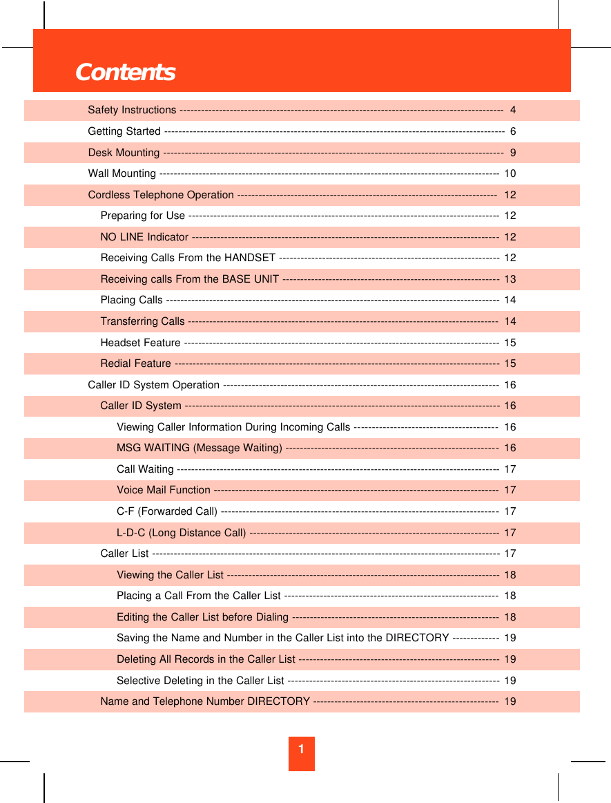 1Safety Instructions ------------------------------------------------------------------------------------------4Getting Started -----------------------------------------------------------------------------------------------6Desk Mounting -----------------------------------------------------------------------------------------------9Wall Mounting -----------------------------------------------------------------------------------------------10Cordless Telephone Operation ------------------------------------------------------------------------- 12Preparing for Use ---------------------------------------------------------------------------------------12NO LINE Indicator --------------------------------------------------------------------------------------12Receiving Calls From the HANDSET --------------------------------------------------------------12Receiving calls From the BASE UNIT -------------------------------------------------------------13Placing Calls --------------------------------------------------------------------------------------------- 14Transferring Calls ---------------------------------------------------------------------------------------  14Headset Feature ----------------------------------------------------------------------------------------15Redial Feature -------------------------------------------------------------------------------------------15Caller ID System Operation ----------------------------------------------------------------------------- 16Caller ID System ----------------------------------------------------------------------------------------16Viewing Caller Information During Incoming Calls ----------------------------------------16MSG WAITING (Message Waiting) -----------------------------------------------------------16Call Waiting ------------------------------------------------------------------------------------------17Voice Mail Function --------------------------------------------------------------------------------17C-F (Forwarded Call) -----------------------------------------------------------------------------17L-D-C (Long Distance Call) ---------------------------------------------------------------------17Caller List -------------------------------------------------------------------------------------------------17Viewing the Caller List ---------------------------------------------------------------------------- 18Placing a Call From the Caller List ------------------------------------------------------------ 18Editing the Caller List before Dialing ---------------------------------------------------------18Saving the Name and Number in the Caller List into the DIRECTORY -------------19Deleting All Records in the Caller List -------------------------------------------------------- 19Selective Deleting in the Caller List ----------------------------------------------------------- 19Name and Telephone Number DIRECTORY ---------------------------------------------------19Contents