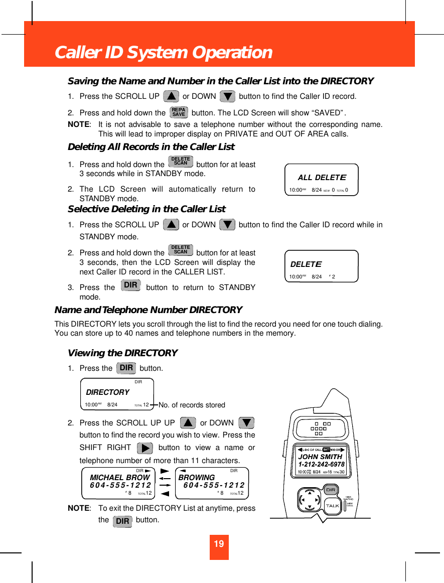 Saving the Name and Number in the Caller List into the DIRECTORY1. Press the SCROLL UP  or DOWN  button to find the Caller ID record.2. Press and hold down the  button. The LCD Screen will show “SAVED”.NOTE:It is not advisable to save a telephone number without the corresponding name.This will lead to improper display on PRIVATE and OUT OF AREA calls.Deleting All Records in the Caller List1. Press and hold down the  button for at least3 seconds while in STANDBY mode.2. The LCD Screen will automatically return toSTANDBY mode.Selective Deleting in the Caller List1. Press the SCROLL UP  or DOWN  button to find the Caller ID record while inSTANDBY mode.2. Press and hold down the  button for at least3 seconds, then the LCD Screen will display thenext Caller ID record in the CALLER LIST.3. Press the button to return to STANDBYmode.Name and Telephone Number DIRECTORYThis DIRECTORY lets you scroll through the list to find the record you need for one touch dialing.You can store up to 40 names and telephone numbers in the memory.Viewing the DIRECTORY1. Press the  button.2. Press the SCROLL UP UP  or DOWN button to find the record you wish to view. Press theSHIFT RIGHT button to view a name ortelephone number of more than 11 characters.NOTE:To exit the DIRECTORY List at anytime, pressthe  button.DIRDIRDIRDELETESCANDELETESCANRE/PASAVE19Caller ID System OperationALL DELETE10:00AM       8/24 NEW 0 TOTAL 0 DELETE10:00AM       8/24  #  2  DIRECTORY10:00AM        8/24  TOTAL 12  DIRNo. of records storedMICHAEL BROW604-555-1212#  8    TOTAL12BROWING604-555-1212#  8    TOTAL12DIR DIR