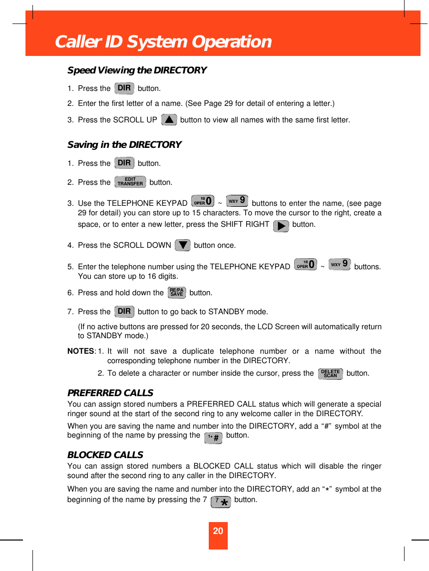 Speed Viewing the DIRECTORY1. Press the  button.2. Enter the first letter of a name. (See Page 29 for detail of entering a letter.)3. Press the SCROLL UP  button to view all names with the same first letter. Saving in the DIRECTORY1. Press the  button.2. Press the  button.3. Use the TELEPHONE KEYPAD  ~  buttons to enter the name, (see page29 for detail) you can store up to 15 characters. To move the cursor to the right, create aspace, or to enter a new letter, press the SHIFT RIGHT  button.4. Press the SCROLL DOWN  button once.5. Enter the telephone number using the TELEPHONE KEYPAD  ~  buttons.You can store up to 16 digits.6. Press and hold down the  button.7. Press the  button to go back to STANDBY mode.(If no active buttons are pressed for 20 seconds, the LCD Screen will automatically returnto STANDBY mode.)NOTES:1. It will not save a duplicate telephone number or a name without thecorresponding telephone number in the DIRECTORY.2. To delete a character or number inside the cursor, press the  button.PREFERRED CALLSYou can assign stored numbers a PREFERRED CALL status which will generate a specialringer sound at the start of the second ring to any welcome caller in the DIRECTORY. When you are saving the name and number into the DIRECTORY, add a “#”symbol at thebeginning of the name by pressing the  button.BLOCKED CALLSYou can assign stored numbers a BLOCKED CALL status which will disable the ringersound after the second ring to any caller in the DIRECTORY. When you are saving the name and number into the DIRECTORY, add an “*”symbol at thebeginning of the name by pressing the 7  button.1+ #DELETESCANDIRRE/PASAVEWXY 9WXY 9EDITTRANSFERDIRDIR20Caller ID System Operation