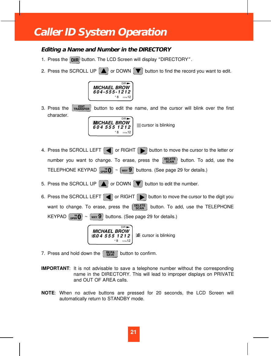 Editing a Name and Number in the DIRECTORY1. Press the  button. The LCD Screen will display “DIRECTORY”.2. Press the SCROLL UP  or DOWN  button to find the record you want to edit.3. Press the button to edit the name, and the cursor will blink over the firstcharacter.4. Press the SCROLL LEFT  or RIGHT  button to move the cursor to the letter ornumber you want to change. To erase, press the button. To add, use theTELEPHONE KEYPAD  ~  buttons. (See page 29 for details.)5. Press the SCROLL UP  or DOWN  button to edit the number.6. Press the SCROLL LEFT  or RIGHT  button to move the cursor to the digit youwant to change. To erase, press the button. To add, use the TELEPHONEKEYPAD  ~  buttons. (See page 29 for details.)7. Press and hold down the  button to confirm.IMPORTANT:It is not advisable to save a telephone number without the correspondingname in the DIRECTORY. This will lead to improper displays on PRIVATEand OUT OF AREA calls.NOTE:When no active buttons are pressed for 20 seconds, the LCD Screen willautomatically return to STANDBY mode.RE/PASAVEWXY 9DELETESCANWXY 9DELETESCANEDITTRANSFERDIR21Caller ID System OperationMICHAEL BROW604-555-1212#  8    TOTAL12DIRMICHAEL BROW604 555 1212#  8    TOTAL12DIRcursor is blinkingMICHAEL BROW604 555 1212#  8    TOTAL12DIR6  cursor is blinking