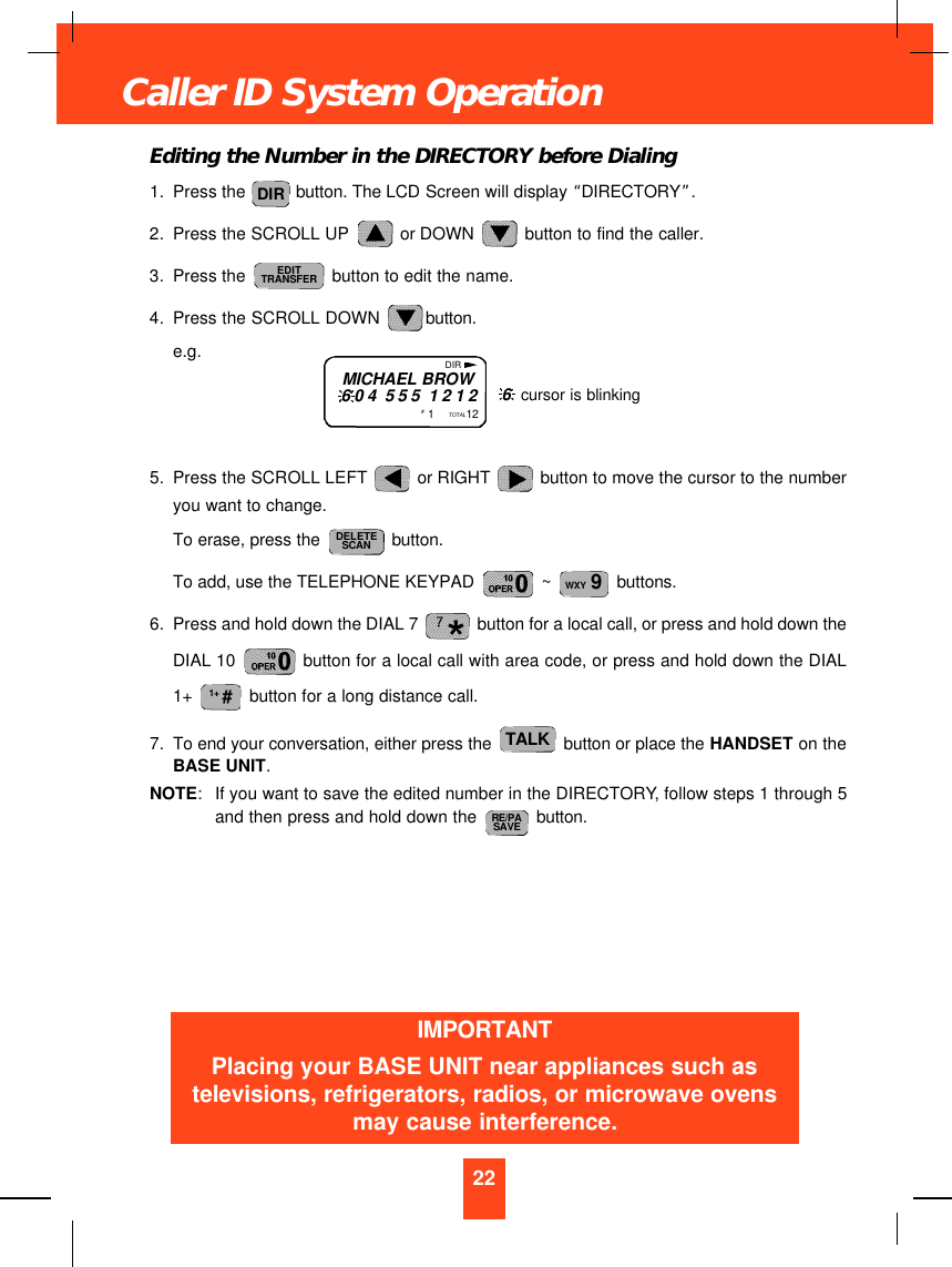 Editing the Number in the DIRECTORY before Dialing1. Press the  button. The LCD Screen will display “DIRECTORY”.2. Press the SCROLL UP  or DOWN  button to find the caller.3. Press the  button to edit the name.4. Press the SCROLL DOWN  button.e.g.5. Press the SCROLL LEFT  or RIGHT  button to move the cursor to the numberyou want to change.To erase, press the  button.To add, use the TELEPHONE KEYPAD  ~  buttons.6. Press and hold down the DIAL 7  button for a local call, or press and hold down theDIAL 10  button for a local call with area code, or press and hold down the DIAL1+  button for a long distance call.7. To end your conversation, either press the  button or place the HANDSET on theBASE UNIT.NOTE:If you want to save the edited number in the DIRECTORY, follow steps 1 through 5and then press and hold down the  button.RE/PASAVETALK1+ #WXY 9DELETESCANEDITTRANSFERDIR22Caller ID System OperationMICHAEL BROW604 555 1212#  1    TOTAL12DIR6  cursor is blinkingIMPORTANTPlacing your BASE UNIT near appliances such astelevisions, refrigerators, radios, or microwave ovensmay cause interference.