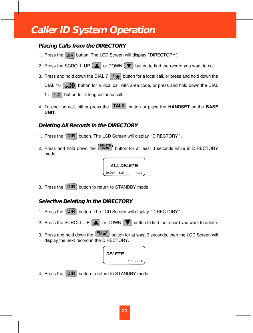 Placing Calls from the DIRECTORY1. Press the  button. The LCD Screen will display “DIRECTORY”.2. Press the SCROLL UP  or DOWN  button to find the record you want to call.3. Press and hold down the DIAL 7  button for a local call, or press and hold down theDIAL 10  button for a local call with area code, or press and hold down the DIAL1+  button for a long distance call.4. To end the call, either press the  button or place the HANDSET on the BASEUNIT.Deleting All Records in the DIRECTORY1. Press the  button. The LCD Screen will display “DIRECTORY”.2. Press and hold down the button for at least 3 seconds while in DIRECTORYmode.3. Press the  button to return to STANDBY mode.Selective Deleting in the DIRECTORY1. Press the  button. The LCD Screen will display “DIRECTORY”.2. Press the SCROLL UP  or DOWN  button to find the record you want to delete.3. Press and hold down the  button for at least 3 seconds, then the LCD Screen willdisplay the next record in the DIRECTORY.4. Press the  button to return to STANDBY mode.DIRDELETESCANDIRDIRDELETESCANDIRTALK1+ #DIR23Caller ID System OperationALL DELETE10:00AM        8/24  TOTAL 0 DELETE#5  TOTAL 12
