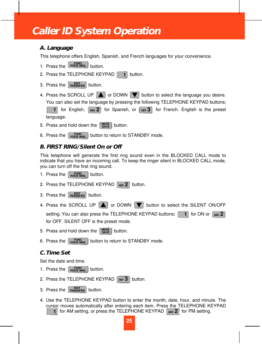A. LanguageThis telephone offers English, Spanish, and French languages for your convenience.1. Press the  button.2. Press the TELEPHONE KEYPAD  button.3. Press the  button.4. Press the SCROLL UP  or DOWN  button to select the language you desire.You can also set the language by pressing the following TELEPHONE KEYPAD buttons;for English, for Spanish, or for French. English is the presetlanguage.5. Press and hold down the  button.6. Press the  button to return to STANDBY mode.B. FIRST RING/Silent On or OffThis telephone will generate the first ring sound even in the BLOCKED CALL mode toindicate that you have an incoming call. To keep the ringer silent in BLOCKED CALL mode,you can turn off the first ring sound.1. Press the  button.2. Press the TELEPHONE KEYPAD  button.3. Press the  button.4. Press the SCROLL UP or DOWN button to select the SILENT ON/OFFsetting. You can also press the TELEPHONE KEYPAD buttons;  for ON or for OFF. SILENT OFF is the preset mode.5. Press and hold down the  button.6. Press the  button to return to STANDBY mode.C. Time SetSet the date and time.1. Press the  button.2. Press the TELEPHONE KEYPAD  button.3. Press the  button.4. Use the TELEPHONE KEYPAD button to enter the month, date, hour, and minute. Thecursor moves automatically after entering each item. Press the TELEPHONE KEYPADfor AM setting, or press the TELEPHONE KEYPAD  for PM setting.ABC 21EDITTRANSFERDEF 3FUNCVOICE MAILFUNCVOICE MAILRE/PASAVEABC 21EDITTRANSFERABC 2FUNCVOICE MAILFUNCVOICE MAILRE/PASAVEDEF 3ABC 21EDITTRANSFER1FUNCVOICE MAIL25Caller ID System Operation