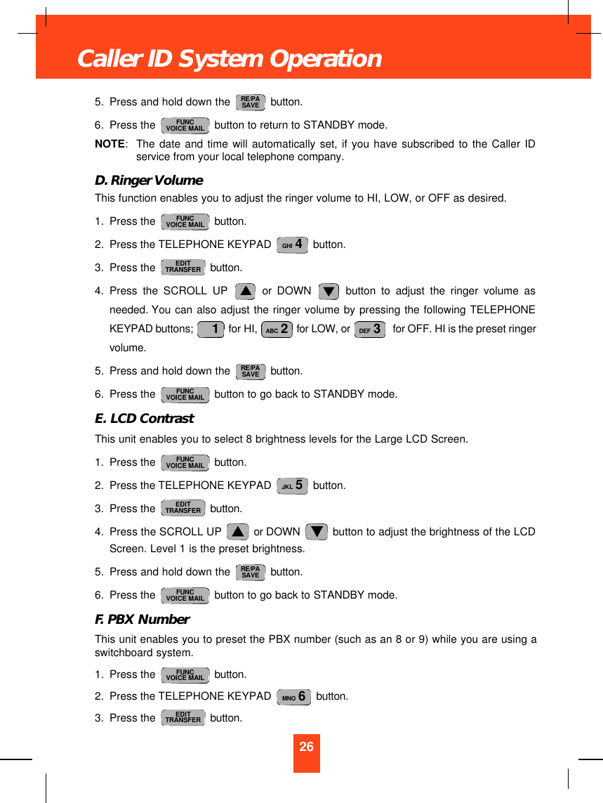 5. Press and hold down the  button.6. Press the  button to return to STANDBY mode.NOTE:The date and time will automatically set, if you have subscribed to the Caller IDservice from your local telephone company.D. Ringer VolumeThis function enables you to adjust the ringer volume to HI, LOW, or OFF as desired.1. Press the  button.2. Press the TELEPHONE KEYPAD  button.3. Press the  button.4. Press the SCROLL UP or DOWN button to adjust the ringer volume asneeded. You can also adjust the ringer volume by pressing the following TELEPHONEKEYPAD buttons;  for HI,  for LOW, or  for OFF. HI is the preset ringervolume.5. Press and hold down the  button.6. Press the  button to go back to STANDBY mode.E. LCD ContrastThis unit enables you to select 8 brightness levels for the Large LCD Screen.1. Press the  button.2. Press the TELEPHONE KEYPAD  button.3. Press the  button.4. Press the SCROLL UP  or DOWN  button to adjust the brightness of the LCDScreen. Level 1 is the preset brightness.5. Press and hold down the  button.6. Press the  button to go back to STANDBY mode.F. PBX NumberThis unit enables you to preset the PBX number (such as an 8 or 9) while you are using aswitchboard system.1. Press the  button.2. Press the TELEPHONE KEYPAD  button.3. Press the  button.EDITTRANSFERMNO 6FUNCVOICE MAILFUNCVOICE MAILRE/PASAVEEDITTRANSFERJKL 5FUNCVOICE MAILFUNCVOICE MAILRE/PASAVEDEF 3ABC 21EDITTRANSFERGHI 4FUNCVOICE MAILFUNCVOICE MAILRE/PASAVE26Caller ID System Operation