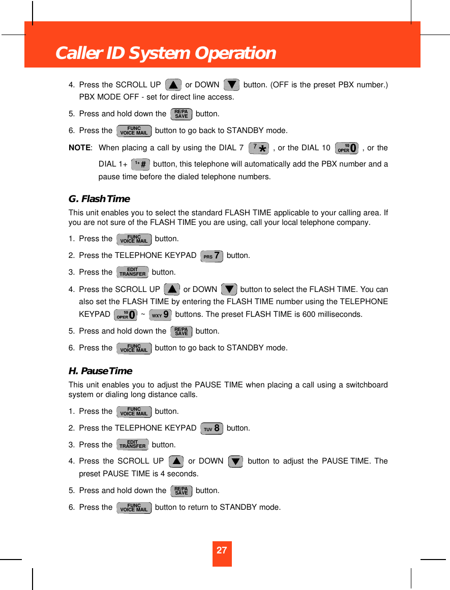 4. Press the SCROLL UP  or DOWN  button. (OFF is the preset PBX number.)PBX MODE OFF - set for direct line access.5. Press and hold down the  button.6. Press the  button to go back to STANDBY mode.NOTE:When placing a call by using the DIAL 7  , or the DIAL 10  , or theDIAL 1+  button, this telephone will automatically add the PBX number and apause time before the dialed telephone numbers.G. Flash TimeThis unit enables you to select the standard FLASH TIME applicable to your calling area. Ifyou are not sure of the FLASH TIME you are using, call your local telephone company.1. Press the  button.2. Press the TELEPHONE KEYPAD  button.3. Press the  button.4. Press the SCROLL UP  or DOWN  button to select the FLASH TIME. You canalso set the FLASH TIME by entering the FLASH TIME number using the TELEPHONEKEYPAD  ~  buttons. The preset FLASH TIME is 600 milliseconds.5. Press and hold down the  button.6. Press the  button to go back to STANDBY mode.H. Pause TimeThis unit enables you to adjust the PAUSE TIME when placing a call using a switchboardsystem or dialing long distance calls.1. Press the  button.2. Press the TELEPHONE KEYPAD  button.3. Press the  button.4. Press the SCROLL UP or DOWN button to adjust the PAUSE TIME. Thepreset PAUSE TIME is 4 seconds.5. Press and hold down the  button.6. Press the  button to return to STANDBY mode.FUNCVOICE MAILRE/PASAVEEDITTRANSFERTUV 8FUNCVOICE MAILFUNCVOICE MAILRE/PASAVEWXY 9EDITTRANSFERPRS 7FUNCVOICE MAIL1+ #FUNCVOICE MAILRE/PASAVE27Caller ID System Operation