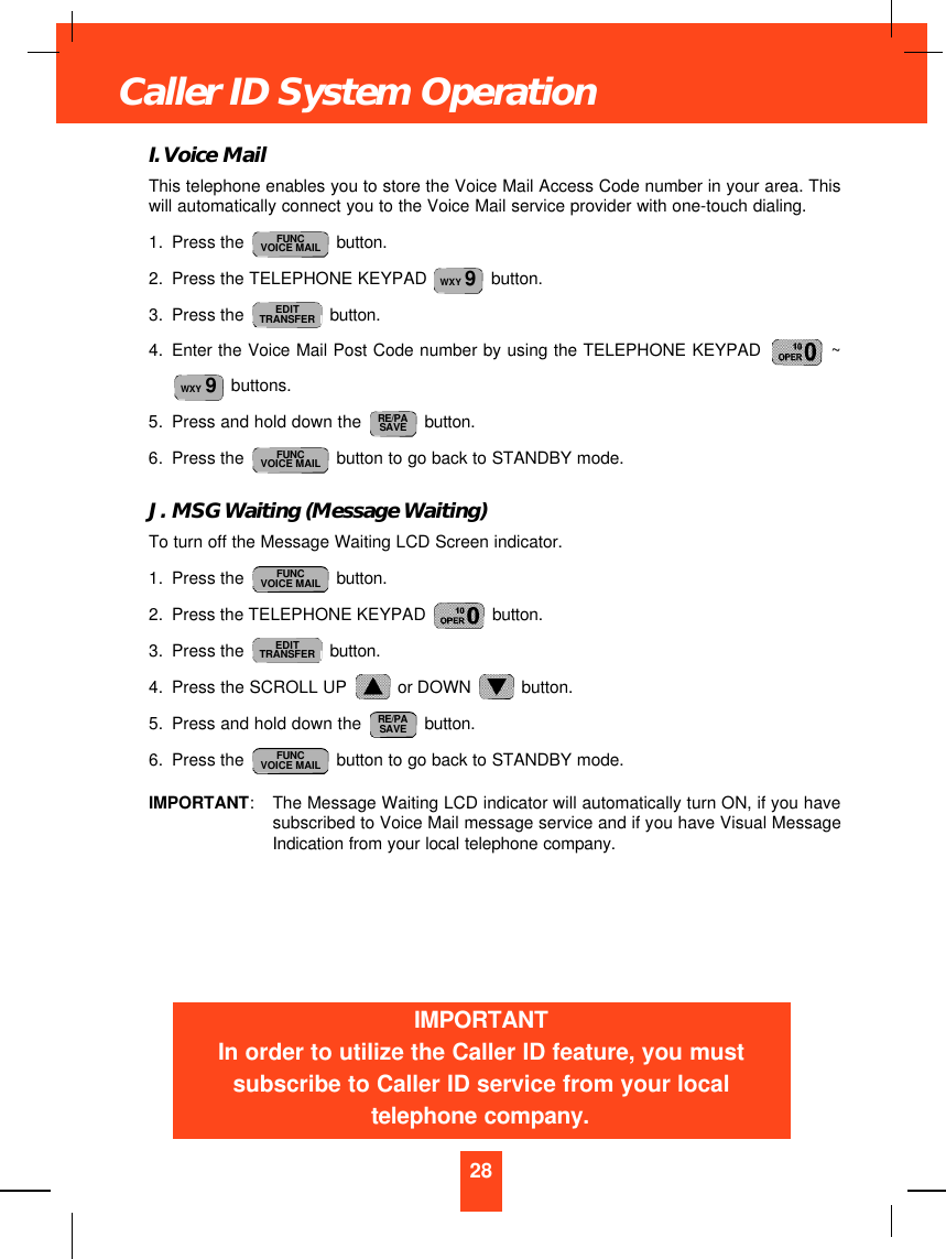 I. Voice MailThis telephone enables you to store the Voice Mail Access Code number in your area. Thiswill automatically connect you to the Voice Mail service provider with one-touch dialing.1. Press the  button.2. Press the TELEPHONE KEYPAD   button.3. Press the  button.4. Enter the Voice Mail Post Code number by using the TELEPHONE KEYPAD  ~buttons.5. Press and hold down the  button.6. Press the  button to go back to STANDBY mode.J. MSG Waiting (Message Waiting)To turn off the Message Waiting LCD Screen indicator.1. Press the  button.2. Press the TELEPHONE KEYPAD  button.3. Press the  button.4. Press the SCROLL UP  or DOWN  button.5. Press and hold down the  button.6. Press the  button to go back to STANDBY mode.IMPORTANT:The Message Waiting LCD indicator will automatically turn ON, if you havesubscribed to Voice Mail message service and if you have Visual MessageIndication from your local telephone company.FUNCVOICE MAILRE/PASAVEEDITTRANSFERFUNCVOICE MAILFUNCVOICE MAILRE/PASAVEWXY 9EDITTRANSFERWXY 9FUNCVOICE MAIL28Caller ID System OperationIMPORTANTIn order to utilize the Caller ID feature, you mustsubscribe to Caller ID service from your localtelephone company.