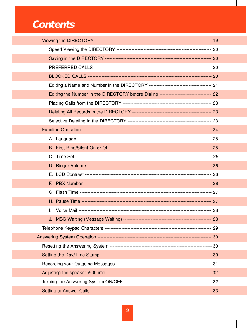 2Viewing the DIRECTORY -----------------------------------------------------------------------19Speed Viewing the DIRECTORY --------------------------------------------------------------20Saving in the DIRECTORY ---------------------------------------------------------------------- 20PREFERRED CALLS -----------------------------------------------------------------------------20BLOCKED CALLS ---------------------------------------------------------------------------------20Editing a Name and Number in the DIRECTORY -----------------------------------------21Editing the Number in the DIRECTORY before Dialing ----------------------------------22Placing Calls from the DIRECTORY ----------------------------------------------------------23Deleting All Records in the DIRECTORY ----------------------------------------------------23Selective Deleting in the DIRECTORY ------------------------------------------------------- 23Function Operation -------------------------------------------------------------------------------------24A.  Language ----------------------------------------------------------------------------------------25B.  First Ring/Silent On or Off ------------------------------------------------------------------- 25C.  Time Set -----------------------------------------------------------------------------------------25D.  Ringer Volume ---------------------------------------------------------------------------------26E.  LCD Contrast ----------------------------------------------------------------------------------- 26F.  PBX Number ------------------------------------------------------------------------------------26G.  Flash Time --------------------------------------------------------------------------------------27H.  Pause Time -------------------------------------------------------------------------------------27I.  Voice Mail --------------------------------------------------------------------------------------- 28J.  MSG Waiting (Message Waiting) ---------------------------------------------------------28Telephone Keypad Characters ----------------------------------------------------------------------29Answering System Operation ---------------------------------------------------------------------------30Resetting the Answering System -------------------------------------------------------------------30Setting the Day/Time Stamp-------------------------------------------------------------------------30Recording your Outgoing Messages --------------------------------------------------------------31Adjusting the speaker VOLume --------------------------------------------------------------------  32Turning the Answering System ON/OFF ---------------------------------------------------------32Setting to Answer Calls -------------------------------------------------------------------------------33Contents