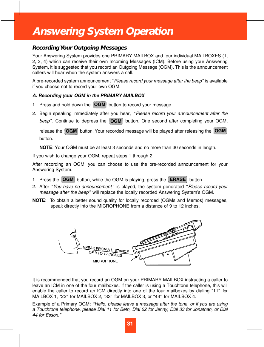 Recording Your Outgoing MessagesYour Answering System provides one PRIMARY MAILBOX and four individual MAILBOXES (1,2, 3, 4) which can receive their own Incoming Messages (ICM). Before using your AnsweringSystem, it is suggested that you record an Outgoing Message (OGM). This is the announcementcallers will hear when the system answers a call.A pre-recorded system announcement “Please record your message after the beep”is availableif you choose not to record your own OGM.A. Recording your OGM in the PRIMARY MAILBOX1. Press and hold down the  button to record your message.2. Begin speaking immediately after you hear, “Please record your announcement after thebeep”. Continue to depress the button. One second after completing your OGM,release the  button. Your recorded message will be played after releasing the button.NOTE: Your OGM must be at least 3 seconds and no more than 30 seconds in length.If you wish to change your OGM, repeat steps 1 through 2.After recording an OGM, you can choose to use the pre-recorded announcement for yourAnswering System.1. Press the  button, while the OGM is playing, press the  button.2. After “You have no announcement”is played, the system generated “Please record yourmessage after the beep”will replace the locally recorded Answering System’s OGM.NOTE:To obtain a better sound quality for locally recorded (OGMs and Memos) messages,speak directly into the MICROPHONE from a distance of 9 to 12 inches.It is recommended that you record an OGM on your PRIMARY MAILBOX instructing a caller toleave an ICM in one of the four mailboxes. If the caller is using a Touchtone telephone, this willenable the caller to record an ICM directly into one of the four mailboxes by dialing “11”forMAILBOX 1, “22”for MAILBOX 2, “33”for MAILBOX 3, or “44”for MAILBOX 4.Example of a Primary OGM: “Hello, please leave a message after the tone, or if you are usinga Touchtone telephone, please Dial 11 for Beth, Dial 22 for Jenny, Dial 33 for Jonathan, or Dial44 for Esson.”ERASEOGMOGMOGMOGMOGM31Answering System Operation