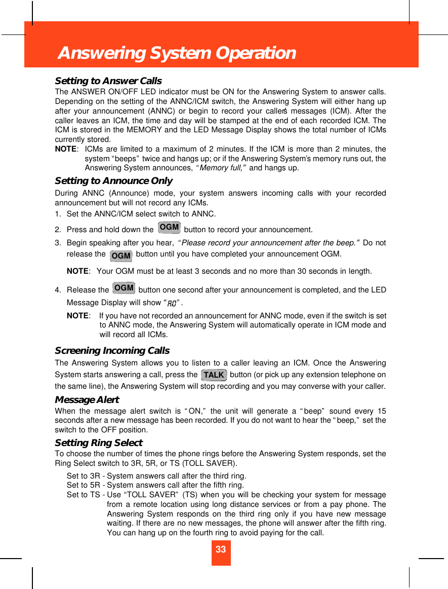 Setting to Answer CallsThe ANSWER ON/OFF LED indicator must be ON for the Answering System to answer calls.Depending on the setting of the ANNC/ICM switch, the Answering System will either hang upafter your announcement (ANNC) or begin to record your caller’s messages (ICM). After thecaller leaves an ICM, the time and day will be stamped at the end of each recorded ICM. TheICM is stored in the MEMORY and the LED Message Display shows the total number of ICMscurrently stored.NOTE:ICMs are limited to a maximum of 2 minutes. If the ICM is more than 2 minutes, thesystem “beeps”twice and hangs up; or if the Answering System’s memory runs out, theAnswering System announces, “Memory full,”and hangs up.Setting to Announce OnlyDuring ANNC (Announce) mode, your system answers incoming calls with your recordedannouncement but will not record any ICMs.1. Set the ANNC/ICM select switch to ANNC.2. Press and hold down the  button to record your announcement.3. Begin speaking after you hear, “Please record your announcement after the beep.”Do notrelease the  button until you have completed your announcement OGM.NOTE:Your OGM must be at least 3 seconds and no more than 30 seconds in length.4. Release the  button one second after your announcement is completed, and the LEDMessage Display will show “”. NOTE:If you have not recorded an announcement for ANNC mode, even if the switch is setto ANNC mode, the Answering System will automatically operate in ICM mode andwill record all ICMs.Screening Incoming CallsThe Answering System allows you to listen to a caller leaving an ICM. Once the AnsweringSystem starts answering a call, press the  button (or pick up any extension telephone onthe same line), the Answering System will stop recording and you may converse with your caller.Message AlertWhen the message alert switch is “ON,”the unit will generate a “beep”sound every 15seconds after a new message has been recorded. If you do not want to hear the “beep,”set theswitch to the OFF position.Setting Ring SelectTo choose the number of times the phone rings before the Answering System responds, set theRing Select switch to 3R, 5R, or TS (TOLL SAVER).Set to 3R - System answers call after the third ring.Set to 5R - System answers call after the fifth ring.Set to TS - Use “TOLL SAVER”(TS) when you will be checking your system for messagefrom a remote location using long distance services or from a pay phone. TheAnswering System responds on the third ring only if you have new messagewaiting. If there are no new messages, the phone will answer after the fifth ring.You can hang up on the fourth ring to avoid paying for the call.TALKOGMOGMOGM33Answering System Operation