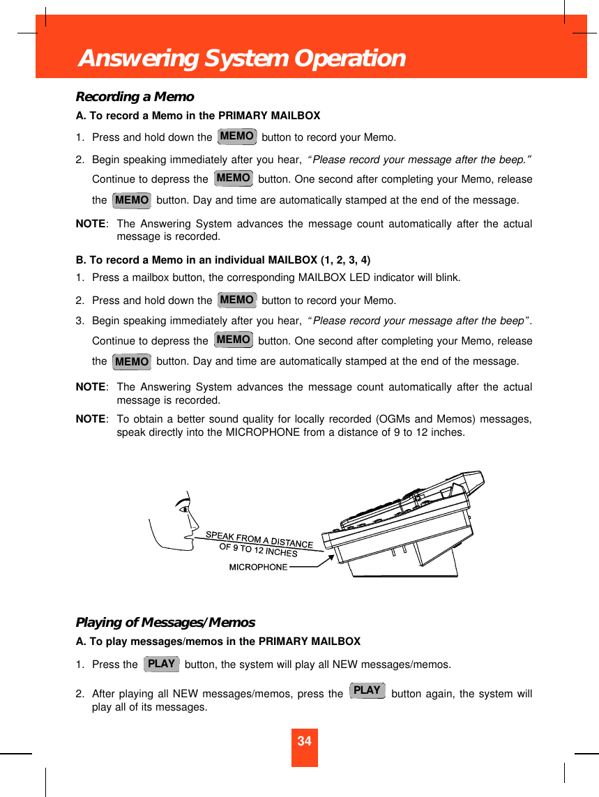 Recording a MemoA. To record a Memo in the PRIMARY MAILBOX1. Press and hold down the  button to record your Memo.2. Begin speaking immediately after you hear, “Please record your message after the beep.”Continue to depress the  button. One second after completing your Memo, releasethe  button. Day and time are automatically stamped at the end of the message.NOTE:The Answering System advances the message count automatically after the actualmessage is recorded.B. To record a Memo in an individual MAILBOX (1, 2, 3, 4)1. Press a mailbox button, the corresponding MAILBOX LED indicator will blink.2. Press and hold down the  button to record your Memo.3. Begin speaking immediately after you hear, “Please record your message after the beep”.Continue to depress the  button. One second after completing your Memo, releasethe  button. Day and time are automatically stamped at the end of the message.NOTE:The Answering System advances the message count automatically after the actualmessage is recorded.NOTE:To obtain a better sound quality for locally recorded (OGMs and Memos) messages,speak directly into the MICROPHONE from a distance of 9 to 12 inches.Playing of Messages/MemosA. To play messages/memos in the PRIMARY MAILBOX1. Press the  button, the system will play all NEW messages/memos.2. After playing all NEW messages/memos, press the button again, the system willplay all of its messages.PLAYPLAYMEMOMEMOMEMOMEMOMEMOMEMO34Answering System Operation