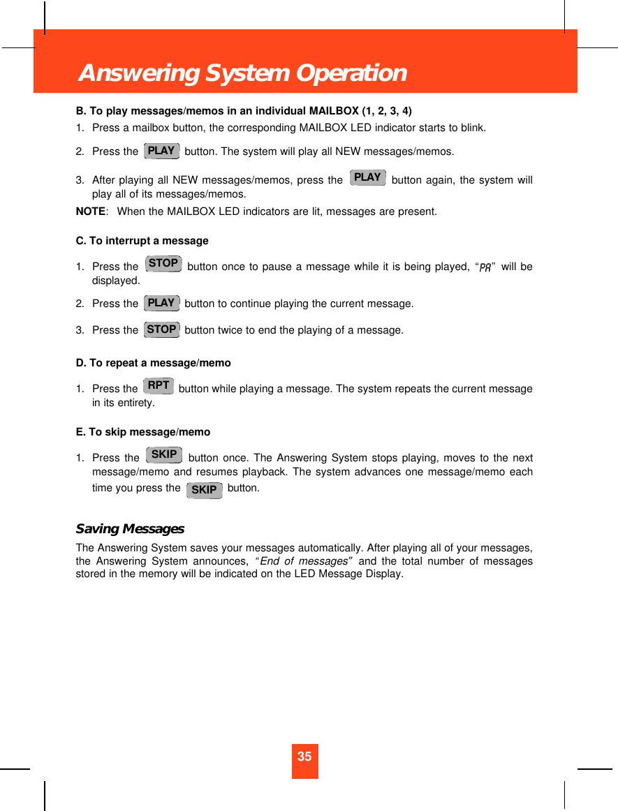 B. To play messages/memos in an individual MAILBOX (1, 2, 3, 4)1. Press a mailbox button, the corresponding MAILBOX LED indicator starts to blink.2. Press the  button. The system will play all NEW messages/memos.3. After playing all NEW messages/memos, press the  button again, the system willplay all of its messages/memos.NOTE:  When the MAILBOX LED indicators are lit, messages are present.C. To interrupt a message1. Press the  button once to pause a message while it is being played, “ ” will bedisplayed.2. Press the  button to continue playing the current message.3. Press the  button twice to end the playing of a message.D. To repeat a message/memo1. Press the  button while playing a message. The system repeats the current messagein its entirety.E. To skip message/memo1. Press the button once. The Answering System stops playing, moves to the nextmessage/memo and resumes playback. The system advances one message/memo eachtime you press the  button.Saving MessagesThe Answering System saves your messages automatically. After playing all of your messages,the Answering System announces, “End of messages”and the total number of messagesstored in the memory will be indicated on the LED Message Display.SKIPSKIPRPTSTOPPLAYSTOPPLAYPLAY35Answering System Operation